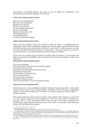 112
Concordamos com António Quadros, que aqui se entra no campo do inconsciente172, mas
discordamos num ponto: não chegamos a sair da lenda.
Análise linha a linha da primeira estrofe:
Que voz vem no som das ondas
Que voz se ouve na distância.
Que não é a voz do mar?
Que não é o som do mar.
É a voz de alguém que nos fala,
É a voz de um homem.
Mas que, se escutarmos, cala,
Mas incompreensível.
Por ter havido escutar.
Porque não a entendemos agora.
Análise contextual da primeira estrofe:
Veja-se com que subtileza Pessoa usa a ironia na análise da lenda – e simultaneamente no
contraponto a todos os que acreditavam realmente que o rei iria regressar igual, humano, a cavalo,
incólume. “Que voz vem no som das ondas / Que n~o é a voz do mar?”, ou seja, que voz se ouve sem
ser o som das ondas? É certamente uma voz – uma presença – “mas que, se escutarmos, cala, / Por
ter havido escutar”, ou seja, é uma voz que fala, mas que n~o quer ser ouvida173.
O que é uma voz que fala mas que não quer ser ouvida, senão um mistério174. E um mistério não
pode ser encarado como realidade comum. O mistério “fala”, mas fala por símbolos e revela-se pelo
sofrimento175.
Análise linha a linha da segunda estrofe:
E só se, meio dormindo,
Só se meio a dormir estivermos, sem a atenção completa.
Sem saber de ouvir ouvimos
Sem estarmos conscientes de que estamos a ouvir.
Que ela nos diz a esperança
Ouvimos então a voz da esperança.
A que, como uma criança
Que surge como a uma criança.
Dormente, a dormir sorrimos.
Uma criança que dorme e sorri, mas sempre sem ouvir.
Análise contextual da segunda estrofe:
Desistir de procurar, é uma submissão ao Destino. Ao mesmo tempo a mais difícil e a mais nobre
atitude humana, porque se por um lado humilha a liberdade, por outro abençoa a compreensão
oculta. “As almas fortes atribuem tudo ao Destino, só os fracos confiam na vontade própria”176 –
acreditava o poeta.
Esta segunda estrofe diz tudo isto de uma maneira quase infantil. “Meio dormindo (…) sem saber
(…) ouvir ouvimos / Que ela nos diz a esperança / A que, como uma criança / Dormente, (…)
sorrimos”. “Ela” é a “voz” da primeira estrofe. É essa voz que, se na primeira estrofe n~o era
compreendida, porque alguém se esforçara para a ouvir, agora se revela, por já não haver esse
esforço, mas sim submissão, sofrimento.
172 Cf. António Quadros, Poesia…, pág. 119.
173 Clécio Quesado lembra as vozes encantadoras das sereias na Odisseia. (Op. cit., 4.1.4.).
174 “A vulgarizaç~o do mistério n~o pode se pode fazer porque, assim como o segredo, dito, deixa de ser segredo, perde a sua
virtude mística de segredo; assim os mistérios revelados, não são revelados. Disse-o bem Tertuliano: revelá-los é destruí-los” (in
Fernando Pessoa, À Procura da Verdade…, pág. 115).
175 V. «O entendimento dos símbolos» in Fernando Pessoa, Mensagem, 2.ª edição, Publicações Europa-América, págs. 147-8
176 «O fado e a alma portuguesa» in Noticias Ilustrado, 2.ª série, n.º 44 de 14-4-1929 (citado em Fernando Pessoa, Portugal…,
pág. 155).
 