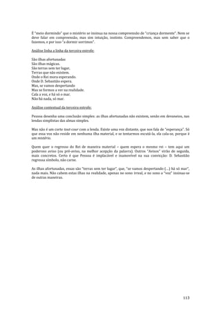 113
É “meio dormindo” que o mistério se insinua na nossa compreens~o de “criança dormente”. Nem se
deve falar em compreensão, mas sim intuição, instinto. Compreendemos, mas sem saber que o
fazemos, e por isso “a dormir sorrimos”.
Análise linha a linha da terceira estrofe:
São ilhas afortunadas
São ilhas mágicas.
São terras sem ter lugar,
Terras que não existem.
Onde o Rei mora esperando.
Onde D. Sebastião espera.
Mas, se vamos despertando
Mas se formos a ver na realidade.
Cala a voz, e há só o mar.
Não há nada, só mar.
Análise contextual da terceira estrofe:
Pessoa desenha uma conclusão simples: as ilhas afortunadas não existem, senão em devaneios, nas
lendas simplistas das almas simples.
Mas não é um corte tout-cour com a lenda. Existe uma voz distante, que nos fala de “esperança”. Só
que essa voz não reside em nenhuma ilha material, e se tentarmos escutá-la, ela cala-se, porque é
um mistério.
Quem quer o regresso do Rei de maneira material – quem espera o mesmo rei – tem aqui um
poderoso aviso (ou pré-aviso, na melhor acepção da palavra). Outros “Avisos” virão de seguida,
mais concretos. Certo é que Pessoa é implacável e inamovível na sua convicção: D. Sebastião
regressa símbolo, não carne.
As ilhas afortunadas, essas s~o “terras sem ter lugar”, que, “se vamos despertando (…) h| só mar”,
nada mais. Não cabem estas ilhas na realidade, apenas no sono irreal, e no sono a “voz” insinua-se
de outras maneiras.
 