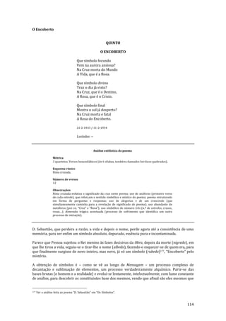 114
O Encoberto
QUINTO
O ENCOBERTO
Que símbolo fecundo
Vem na aurora ansiosa?
Na Cruz morta do Mundo
A Vida, que é a Rosa.
Que símbolo divino
Traz o dia já visto?
Na Cruz, que é o Destino,
A Rosa, que é o Cristo.
Que símbolo final
Mostra o sol já desperto?
Na Cruz morta e fatal
A Rosa do Encoberto.
21-2-1933 / 11-2-1934
Lusíadas: --
Análise estilística do poema
Métrica
3 quartetos. Versos hexassilábicos (de 6 sílabas, também chamados heróicos quebrados).
Esquema rímico
Rima cruzada.
Número de versos
12
Observações
Rima cruzada enfatiza o significado da cruz neste poema; uso de anáforas (primeiro verso
de cada estrofe), que reforçam o sentido simbólico e místico do poema; poema estruturado
em forma de perguntas e respostas; uso de alegorias e de um crescendo (que
simultaneamente caminha para a revelação do significado do poema); uso abundante de
met|foras (por ex. “Cruz” e “Rosa”); uso simbólico do número três (n.º de estrofes, cruzes,
rosas…); dimens~o tr|gica acentuada (processo de sofrimento que identifica um outro
processo de iniciação).
D. Sebastião, que perdera a razão, a vida e depois o nome, perde agora até a consistência de uma
memória, para ser enfim um símbolo absoluto, depurado, essência pura e incontaminada.
Parece que Pessoa sujeitou o Rei menino às fases decisivas da Obra, depois da morte (nigredo), em
que lhe tirou a vida, seguiu-se o tirar-lhe o nome (albedo), fazendo-o esquecer-se de quem era, para
que finalmente surgisse de novo inteiro, mas novo, já só um símbolo (rubedo)177, “Encoberto” pelo
mistério.
A obtenção de símbolos é – como se vê ao longo de Mensagem – um processo complexo de
decantação e sublimação de elementos, um processo verdadeiramente alquímico. Parte-se das
bases brutas (o homem e a realidade) e evolui-se lentamente, intelectualmente, com lume constante
de análise, para descobrir os constituintes base dos mesmos, vendo que afinal são eles mesmos que
177 Ver a an|lise feita ao poema “D. Sebasti~o” em “Os Símbolos”.
 