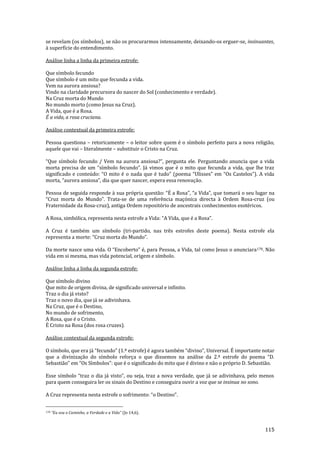 115
se revelam (os símbolos), se não os procurarmos intensamente, deixando-os erguer-se, insinuantes,
à superfície do entendimento.
Análise linha a linha da primeira estrofe:
Que símbolo fecundo
Que símbolo é um mito que fecunda a vida.
Vem na aurora ansiosa?
Vindo na claridade precursora do nascer do Sol (conhecimento e verdade).
Na Cruz morta do Mundo
No mundo morto (como Jesus na Cruz).
A Vida, que é a Rosa.
É a vida, a rosa cruciana.
Análise contextual da primeira estrofe:
Pessoa questiona – retoricamente – o leitor sobre quem é o símbolo perfeito para a nova religião,
aquele que vai – literalmente – substituir o Cristo na Cruz.
“Que símbolo fecundo / Vem na aurora ansiosa?”, pergunta ele. Perguntando anuncia que a vida
morta precisa de um “símbolo fecundo”. J| vimos que é o mito que fecunda a vida, que lhe traz
significado e conteúdo: “O mito é o nada que é tudo” (poema “Ulisses” em “Os Castelos”). A vida
morta, “aurora ansiosa”, dia que quer nascer, espera essa renovação.
Pessoa de seguida responde { sua própria quest~o: “É a Rosa”, “a Vida”, que tomará o seu lugar na
“Cruz morta do Mundo”. Trata-se de uma referência maçónica directa à Ordem Rosa-cruz (ou
Fraternidade da Rosa-cruz), antiga Ordem repositório de ancestrais conhecimentos esotéricos.
A Rosa, simbólica, representa nesta estrofe a Vida: “A Vida, que é a Rosa”.
A Cruz é também um símbolo (tri-partido, nas três estrofes deste poema). Nesta estrofe ela
representa a morte: “Cruz morta do Mundo”.
Da morte nasce uma vida. O “Encoberto” é, para Pessoa, a Vida, tal como Jesus o anunciara178. Não
vida em si mesma, mas vida potencial, origem e símbolo.
Análise linha a linha da segunda estrofe:
Que símbolo divino
Que mito de origem divina, de significado universal e infinito.
Traz o dia já visto?
Traz o novo dia, que já se adivinhava.
Na Cruz, que é o Destino,
No mundo de sofrimento,
A Rosa, que é o Cristo.
É Cristo na Rosa (dos rosa cruzes).
Análise contextual da segunda estrofe:
O símbolo, que era j| “fecundo” (1.ª estrofe) é agora também “divino”, Universal. É importante notar
que a divinização do símbolo reforça o que dissemos na an|lise da 2.ª estrofe do poema “D.
Sebasti~o” em “Os Símbolos”: que é o significado do mito que é divino e não o próprio D. Sebastião.
Esse símbolo “traz o dia j| visto”, ou seja, traz a nova verdade, que j| se adivinhava, pelo menos
para quem conseguira ler os sinais do Destino e conseguira ouvir a voz que se insinua no sono.
A Cruz representa nesta estrofe o sofrimento: “o Destino”.
178 “Eu sou o Caminho, a Verdade e a Vida" (Jo 14,6).
 