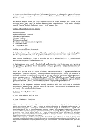 116
A Rosa representa nesta estrofe Cristo: “A Rosa, que é o Cristo”, ou seja, que é a ungida, o Messias,
aquela que traz a redenção pelo martírio e a verdade. Como Cristo, também a Rosa sofre o seu
Destino na Cruz.
Parece-nos evidente agora, que Pessoa usa novamente os passos da Obra, agora numa escala
reduzida. Isto é mais visível no símbolo da Cruz, que é sucessivamente “Cruz Morta” (nigredo,
morte), “Destino” (albedo, distância) e “morta e fatal” (rubedo, fim).
Análise linha a linha da terceira estrofe:
Que símbolo final
Que símbolo último, redentor.
Mostra o sol já desperto?
Mostra a Verdade.
Na Cruz morta e fatal
No mundo novo, que renasce sem regresso.
A Rosa do Encoberto.
É o Encoberto na Rosa.
Análise contextual da terceira estrofe:
O símbolo, fecundo e Universal, é agora “final”. Ou seja, é o símbolo definitivo, que trará o Império
Final, o Império do Espírito, além do qual não existirá nenhum outro, nem outra verdade maior.
Este símbolo mostra agora “o sol j| desperto”, ou seja, a Verdade Inici|tica, o Conhecimento
Definitivo e completo, revelação do Mistério.
A Cruz representa nesta estrofe o fim da Obra. É fatal porque irreversível, concluída, sem regresso a
um passado de ignorância. Depois de retirado o véu da ignorância, é impossível desconhecer
novamente.
Nesta “Cruz morta e fatal” est| agora, finalmente, “a Rosa do Encoberto”. Chega Fernando Pessoa
deste modo a um clímax iniciático, a um momento de grande dramatismo e beleza, que nos revela a
realidade como ela será no Novo Mundo; a Cruz morta e definitiva que contém a Rosa pungente.
Assim anuncia o que ser| a “Religi~o do Encoberto”179. A “Rosa” identifica-se com o “Encoberto”, ou
seja, a Rosa (o alvorecer) encontra-se sincreticamente com o “Encoberto” (o mito regenerador) no
palco da eternidade (a Cruz), completando a tripartida conjunção mágica do futuro180.
Chegados ao fim do poema, podemos resumir as etapas pelas quais passaram os diferentes
constituintes básicos dessa tripartida conjunção, permeada constantemente pelos passos morte,
sofrimento e fim; nigredo, albedo e rubedo:
O símbolo: Fecundo, Divino e Final.
A Cruz: Morta, Destino, Morta e Fatal.
A Rosa: Vida, Cristo e Encoberto.
179 Cf. António Quadros, Poesia..., pág. 119. Pessoa tem uma curiosa frase, escrita num pedaço de envelope, com carimbo do
Funchal em 22/4/1913 que diz: “o mar é a religi~o da Natureza” (identificada no espólio pela referência 35/11). A
Mensagem tem três partes, e a terceira parte é subordinada ao tema da “religi~o do Encoberto”. Seria a segunda parte
subordinada ent~o ao tema da “religi~o da Natureza”, restando | primeira parte o tema da “religi~o crist~”? Parece este
esquema evolutivo descrever na perfeição o próprio percurso da gnosis pessoana: (1) Filosófico/Cristão – (2) Neopagão –
(3) Gnóstico. (assim o divide António Quadros em Á Procura da Verdade Oculta). Como o próprio percurso humano de
Pessoa, parece este percurso oculto, do conhecimento, ter ficado na Mensagem incompleto – necessariamente incompleto,
porque misterioso e fora do controlo do próprio poeta.
180 Pessoa descreve assim a crucifixão da rosa: «sacrifício da emoção do mundo (a Rosa, que é o circulo em flor) nas linhas
cruzadas da vontade fundamental e da emoção fundamental, que formam o substrato do Mundo, não como Realidade (que isso
é o circulo) mas como produto do Espírito (que isso é a cruz)» (in Fernando Pessoa, À Procura da Verdade Oculta…, págs. 199-
200).
 