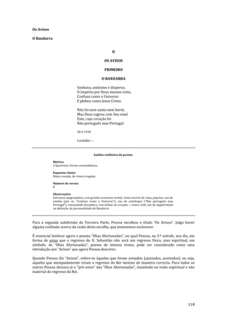 118
Os Avisos
O Bandarra
II
OS AVISOS
PRIMEIRO
O BANDARRA
Sonhava, anónimo e disperso,
O Império por Deus mesmo visto,
Confuso como o Universo
E plebeu como Jesus Cristo.
Não foi nem santo nem herói,
Mas Deus sagrou com Seu sinal
Este, cujo coração foi
Não português mas Portugal.
28-3-1930
Lusíadas: --
Análise estilística do poema
Métrica
2 Quartetos. Versos octossilábicos.
Esquema rímico
Rima cruzada, de ritmo irregular.
Número de versos
8
Observações
Estrutura epigramática, com grande economia verbal; ritmo incerto da rima, popular; uso de
símiles (por ex. “Confuso como o Universo”); uso de sinédoque (“N~o português mas
Portugal”); intensidade dram|tica, com ênfase no coraç~o – centro vital, uso de negatividade
na definição da personalidade do Bandarra.
Para a segunda subdivisão da Terceira Parte, Pessoa escolheu o título “Os Avisos”. Julgo haver
alguma confusão acerca da razão desta escolha, que tentaremos esclarecer.
É essencial lembrar agora o poema “Ilhas Afortunadas”, no qual Pessoa, na 3.ª estrofe, nos diz, em
forma de aviso que o regresso de D. Sebastião não será um regresso físico, mas espiritual, em
símbolo. As “Ilhas Afortunadas”, poema de intensa ironia, pode ser considerado como uma
introdução aos “Avisos” que agora Pessoa descreve.
Quando Pessoa diz “Avisos”, refere-se àqueles que foram avisados (ajuizados, acertados), ou seja,
aqueles que atempadamente viram o regresso do Rei menino de maneira correcta. Para todos os
outros Pessoa deixara j| o “pré-aviso” das “Ilhas Afortunadas”, insistindo na vis~o espiritual e n~o
material do regresso do Rei.
 