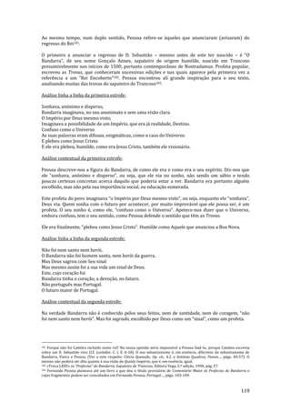 119
Ao mesmo tempo, num duplo sentido, Pessoa refere-se àqueles que anunciaram (avisaram) do
regresso do Rei181.
O primeiro a anunciar o regresso de D. Sebastião – mesmo antes de este ter nascido – é “O
Bandarra”, de seu nome Gonçalo Annes, sapateiro de origem humilde, nascido em Trancoso
presumivelmente nos inícios de 1500, portanto contemporâneo de Nostradamus. Profeta popular,
escreveu as Trovas, que conheceram sucessivas edições e nas quais aparece pela primeira vez a
referência a um “Rei Encoberto”182. Pessoa encontrou ali grande inspiração para o seu texto,
analisando muitas das trovas do sapateiro de Trancoso183.
Análise linha a linha da primeira estrofe:
Sonhava, anónimo e disperso,
Bandarra imaginava, no seu anonimato e sem uma visão clara.
O Império por Deus mesmo visto,
Imaginava a possibilidade de um Império, que era já realidade, Destino.
Confuso como o Universo
As suas palavras eram difusas, enigmáticas, como o caos do Universo.
E plebeu como Jesus Cristo.
E ele era plebeu, humilde, como era Jesus Cristo, também ele visionário.
Análise contextual da primeira estrofe:
Pessoa descreve-nos a figura do Bandarra, de como ele era e como era o seu espírito. Diz-nos que
ele “sonhava, anónimo e disperso”, ou seja, que ele via no sonho, n~o sendo um s|bio e tendo
poucas certezas concretas acerca daquilo que poderia estar a ver. Bandarra era portanto alguém
escolhido, mas não pela sua importância social, ou educação esmerada.
Este profeta do povo imaginava “o Império por Deus mesmo visto”, ou seja, enquanto ele “sonhava”,
Deus via. Quem sonha com o futuro por acontecer, por muito improvável que ele possa ser, é um
profeta. O seu sonho é, como ele, “confuso como o Universo”. Apetece-nos dizer que o Universo,
embora confuso, tem o seu sentido, como Pessoa defende o sentido que têm as Trovas.
Ele era finalmente, “plebeu como Jesus Cristo”. Humilde como Aquele que anunciou a Boa Nova.
Análise linha a linha da segunda estrofe:
Não foi nem santo nem herói,
O Bandarra não foi homem santo, nem herói da guerra.
Mas Deus sagrou com Seu sinal
Mas mesmo assim foi a sua vida um sinal de Deus.
Este, cujo coração foi
Bandarra tinha o coração, a devoção, no futuro.
Não português mas Portugal.
O futuro maior de Portugal.
Análise contextual da segunda estrofe:
Na verdade Bandarra n~o é conhecido pelos seus feitos, nem de santidade, nem de coragem, “n~o
foi nem santo nem herói”. Mas foi sagrado, escolhido por Deus como um “sinal”, como um profeta.
181 Porque não foi Camões incluído neste rol? Na nossa opinião seria impossível a Pessoa fazê-lo, porque Camões escrevia
sobre um D. Sebastião vivo (Cf. Lusíadas; C. I, E. 6-18). O seu sebastianismo é, em essência, diferente do sebastianismo de
Bandarra, Vieira e Pessoa. (Ver a este respeito: Clécio Quesado, Op. cit., 4.2. e António Quadros, Poesia…, págs. 40-57). O
mesmo não poderá ser dito quanto à sua visão do Quinto Império, que é, em essência, igual.
182 «Trova LXXV» in “Profecias” do Bandarra, Sapateiro de Trancoso, Editora Vega, 5.ª edição, 1996, pág. 57.
183 Fernando Pessoa planeava até um livro a que deu o título provisório de Comentário Maior às Profecias do Bandarra e
cujos fragmentos podem ser consultados em Fernando Pessoa, Portugal…, págs. 103-149.
 