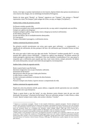 12
Assim, e em rigor, as quinas representam os reis mouros. Apenas dentro das quinas encontramos as
cinco marcas das chagas, isto na simbologia da bandeira Portuguesa.
Dentro do tema geral “Bras~o”, as “Quinas” seguem-se aos “Campos”. Isto porque o “Brasão”
representa a luta (“Os Campos”) pelo sangue de Cristo, ou seja, as chagas (“As Quinas”).
Análise linha a linha da primeira estrofe:
Os Deuses vendem quando dão.
Os Deuses escondem uma venda, quando parecem dar, ou seja, nada é conquistado sem sacrifício.
Compra-se a glória com desgraça.
Comprar (atingir) a glória, exige muitas vezes a desgraça (a morte/o sofrimento).
Ai dos felizes, porque são
Os que são felizes, são os verdadeiramente abençoados.
Só o que passa!
Porque a felicidade é passageira, o sofrimento eterno.
Análise contextual da primeira estrofe:
Na primeira estrofe encontramos um aviso, para quem quer enfrentar – e compreender – o
significado do sofrimento, da luta, porque é de luta e de sofrimento que Fernando Pessoa vai falar
neste livro.
Ele avisa que nada é dado sem que algo seja tirado. “Os Deuses25 vendem quando d~o”26, ou seja,
quando dão a glória, tiram a felicidade – “compra-se a glória com desgraça”. Os felizes, mesmo de
modo passageiro, ignoram que a felicidade é boa mas também é momentânea (“só o que passa”),
enquanto que o sofrimento, para aquele que luta, é por vezes eterno, sempre presente. Os felizes
são assim abençoados, mas por outro lado são passageiros, inconsequentes.
Análise linha a linha da segunda estrofe:
Baste a quem baste o que lhe basta
Devemos resignarmo-nos ao que é bastante, suficiente.
O bastante de lhe bastar!
Não procurar além do que nos é dado pelo Destino.
A vida é breve, a alma é vasta:
A vida é curta para satisfazer os desejos da alma humana.
Ter é tardar.
Possuir é sempre uma ilusão, é querer atrasar a compreensão da vida.
Análise contextual da segunda estrofe:
Depois do aviso da primeira estrofe, quase odioso, a segunda estrofe apresenta-nos um conselho:
ter cuidado com o que desejamos.
“Baste a quem baste o que lhe basta”, ou seja, devemos nunca desejar mais do que nos est|
destinado. Isto porque “o bastante de lhe bastar” deve ser suficiente, porque “a vida é breve, a alma
é vasta”. Querer sempre mais é adiar, n~o aceitar o destino, “é tardar”.
25 Repare-se no pormenor neopagão: “deuses”. A este respeito lembremos a seguinte passagem: “haveria vantagem em
analisar toda a questão do neopaganismo em Pessoa sob este ângulo: a pluralidade dos deuses relaciona-se com a das sensações
e com a dos heterónimos (entre os deuses e os homens, j| n~o h| acç~o heróica, mas apenas acontecimentos de sensações)”
(José Gil, Fernando Pessoa ou a metafísica das sensações, Lisboa, Relógio d’Água, 1988, pág. 219). Cremos que a
multiplicidade é uma característica inegável também da Mensagem, tanto na maneira como Pessoa dissolve os corpos em
sensações, como na maneira como queima os deuses para adivinhar o calor do verdadeiro caminho.
26 Muito similar a esta passagem é uma outra, um fragmento presente no espólio com a referência 53B-65 verso, em que
Pessoa diz: “O que os Deuses s~o, vendem-no; e Portugal pagou muito caro o ter creado a civilização transoceanica moderna.
Ganhou quasi todo o mundo, e, como na promessa negra do «Evangelho», perdeu quasi toda a alma” (citado em Yvette Centeno,
Fernando Pessoa: Os Trezentos e Outros Ensaios, Presença, 1988, pág. 138. Mantivemos a grafia original, tal como transcrita
pela autora).
 