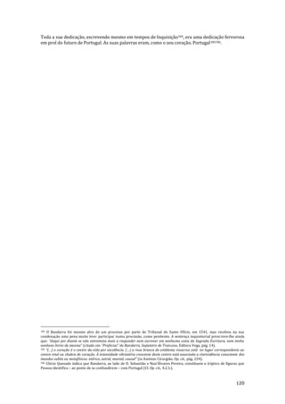 120
Toda a sua dedicação, escrevendo mesmo em tempos de Inquisição184, era uma dedicação fervorosa
em prol do futuro de Portugal. As suas palavras eram, como o seu coração, Portugal185186.
184 O Bandarra foi mesmo alvo de um processo por parte do Tribunal do Santo Ofício, em 1541, mas recebeu na sua
condenação uma pena muito leve: participar numa procissão, como penitente. A sentença inquisitorial prescreve-lhe ainda
que: “daqui por diante se n~o entremeta mais a responder nem escrever em nenhuma coisa da Sagrada Escritura, nem tenha
nenhuns livros da mesma” (citado em “Profecias” do Bandarra, Sapateiro de Trancoso, Editora Vega, pág. 14).
185 “(…) o coraç~o é o centro da vida por excelência. (…) a rosa branca do emblema rosacruz est| no lugar correspondente ao
centro vital ou chakra do coração. À intensidade vibratória crescente deste centro está associada a clarividência consciente dos
mundos subtis ou metafísicos: etérico, astral, mental, causal” (in António Cirurgião, Op. cit., pág. 234).
186 Clécio Quesado indica que Bandarra, ao lado de D. Sebasti~o e Nun’Álvares Pereira, constituem o tríptico de figuras que
Pessoa identifica – ao ponto de se confundirem – com Portugal (Cf. Op. cit., 4.2.1.).
 