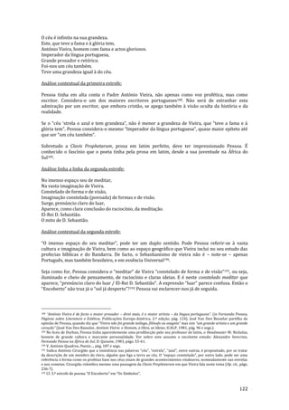 122
O céu é infinito na sua grandeza.
Este, que teve a fama e à glória tem,
António Vieira, homem com fama e actos gloriosos.
Imperador da língua portuguesa,
Grande prosador e retórico.
Foi-nos um céu também.
Teve uma grandeza igual à do céu.
Análise contextual da primeira estrofe:
Pessoa tinha em alta conta o Padre António Vieira, não apenas como voz profética, mas como
escritor. Considera-o um dos maiores escritores portugueses188. Não será de estranhar esta
admiração por um escritor, que embora cristão, se apega também à visão oculta da história e da
realidade.
Se o “céu ‘strela o azul e tem grandeza”, n~o é menor a grandeza de Vieira, que “teve a fama e {
glória tem”. Pessoa considera-o mesmo “Imperador da língua portuguesa”, quase maior epíteto até
que ser “um céu também”.
Sobretudo a Clavis Prophetarum, prosa em latim perfeito, deve ter impressionado Pessoa. É
conhecido o fascínio que o poeta tinha pela prosa em latim, desde a sua juventude na África do
Sul189.
Análise linha a linha da segunda estrofe:
No imenso espaço seu de meditar,
Na vasta imaginação de Vieira.
Constelado de forma e de visão,
Imaginação constelada (povoada) de formas e de visão.
Surge, prenúncio claro do luar,
Aparece, como clara conclusão do raciocínio, da meditação.
El-Rei D. Sebastião.
O mito de D. Sebastião.
Análise contextual da segunda estrofe:
“O imenso espaço do seu meditar”, pode ter um duplo sentido. Pode Pessoa referir-se à vasta
cultura e imaginação de Vieira, bem como ao espaço geográfico que Vieira inclui no seu estudo das
profecias bíblicas e do Bandarra. De facto, o Sebastianismo de vieira não é – note-se – apenas
Português, mas também brasileiro, e em essência Universal190.
Seja como for, Pessoa considera o “meditar” de Vieira “constelado de forma e de vis~o”191, ou seja,
iluminado e cheio de pensamento, de raciocínio e claras ideias. E é neste constelado meditar que
aparece, “prenúncio claro do luar / El-Rei D. Sebasti~o”. A express~o “luar” parece confusa. Ent~o o
“Encoberto” n~o traz j| o “sol j| desperto”?192 Pessoa vai esclarecer-nos já de seguida.
188 “António Vieira é de facto o maior prosador – direi mais, é o maior artista – da língua portuguesa”. (in Fernando Pessoa,
Páginas sobre Literatura e Estética, Publicações Europa-América, 2.ª edição, pág. 124). José Van Den Besselar partilha da
opini~o de Pessoa, quando diz que “Vieira n~o foi grande teólogo, filósofo ou exegeta” mas sim “um grande artista e um grande
coraç~o” (José Van Den Basselar, António Vieira: o Homem, a Obra, as Ideias, ICALP, 1981, pág. 96 e segs.).
189 No liceu de Durban, Pessoa tinha aparentemente uma predilecção pelo seu professor de latim, o Headmaster W. Nicholas,
homem de grande cultura e marcante personalidade. Ver sobre este assunto o excelente estudo: Alexandre Severino,
Fernando Pessoa na África do Sul, D. Quixote, 1983, págs. 55-61.
190 V. António Quadros, Poesia…, pág. 187 e segs.
191 Indica António Cirurgi~o que a insistência nas palavras “céu”, “estrela”, “azul”, entre outras, é propositado, por se tratar
da descriç~o de um membro do clero, alguém que liga a terra ao céu. O “espaço constelado”, por outro lado, pode ser uma
referência à forma como os profetas liam nos céus sinais de grandes acontecimentos vindouros, nomeadamente nas estrelas
e nos cometas. Cirurgião relembra mesmo uma passagem da Clavis Prophetarum em que Vieira fala neste tema (Op. cit., págs.
236-7).
192 Cf. 3.ª estrofe do poema “O Encoberto” em “Os Símbolos”.
 
