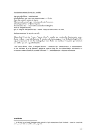 123
Análise linha a linha da terceira estrofe:
Mas não, não é luar: é luz do etéreo.
Afinal não é um luar, mas uma luz etérea, pura e celeste.
É um dia; e, no céu amplo de desejo,
É dia (verdade), no céu que embarca os desejos humanos.
A madrugada irreal do Quinto Império
Nesse mesmo céu, é a impossibilidade do Quinto Império.
Doira as margens do Tejo.
Que se chega às margens do Tejo e invade Portugal com a sua luz de ouro.
Análise contextual da terceira estrofe:
O luar afinal é – corrige Pessoa – “luz do etéreo”, é uma luz que vem do alto, iluminar com nova e
divina verdade a escurid~o humana. “É um dia; e, (…) a madrugada irreal do Quinto Império”. Ou
seja, a luz que vem do alto é a madrugada, o início do dia (da realidade irreal, mito que existindo
não existe) que será o Quinto Império.
Essa “luz do etéreo” “doira as margens do Tejo”. Talvez seja esta uma referência ao ouro espiritual,
ao fim da Obra. A luz é dourada, porque é uma luz final, luz do conhecimento verdadeiro, da
irredutível nova realidade, fraterna e Universal193: a luz de Deus que cai sobre os homens.
Sem Título
193 “H|-de haver no dito estado (o V Império) paz universal” (Padre António Vieira, Obras Escolhidas – Volume IX – História do
Futuro, Livraria Sá da Costa, 1953, Lisboa, pág. 165).
 