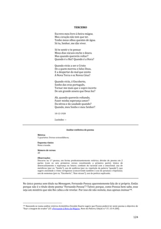 124
TERCEIRO
Escrevo meu livro à beira-mágoa.
Meu coração não tem que ter.
Tenho meus olhos quentes de água.
Só tu, Senhor, me dás viver.
Só te sentir e te pensar
Meus dias vácuos enche e doura.
Mas quando quererás voltar?
Quando é o Rei? Quando é a Hora?
Quando virás a ser o Cristo
De a quem morreu o falso Deus,
E a despertar do mal que existo
A Nova Terra e os Novos Céus?
Quando virás, ó Encoberto,
Sonho das eras português,
Tornar-me mais que o sopro incerto
De um grande anseio que Deus fez?
Ah, quando quererás voltando,
Fazer minha esperança amor?
Da névoa e da saudade quando?
Quando, meu Sonho e meu Senhor?
10-12-1928
Lusíadas: --
Análise estilística do poema
Métrica
5 quartetos. Versos octossilábicos.
Esquema rímico
Rima cruzada.
Número de versos
20
Observações
Discurso na 1.ª pessoa, em forma predominantemente retórica; divisão do poema em 2
partes (com os seis primeiros versos constituindo a primeira parte); tónica de
desencantamento e esperança no futuro; combate do racional com o emocional; uso de
met|foras (por ex. “Sonho”); uso de an|foras (por ex. repetiç~o da palavra “quando”), que
sugere ansiedade e ritmo vertiginoso (concorrendo também o uso de parataxe e hipotaxe);
uso de sememas (por ex. “Encoberto”, “dias v|cuos”); uso de poética suplicante.
No único poema sem título na Mensagem, Fernando Pessoa aparentemente fala de si próprio. Então
porque não é o título deste poema “Fernando Pessoa”? Talvez porque, como Pessoa bem sabe, esse
seja um mistério que não lhe cabia a ele revelar. Por isso ele não nomeia, mas apenas insinua194.
194 Baseando-se numa análise retórica Aristotélica Osvaldo Duarte sugere que Pessoa poderá ter neste poema o objectivo de
“fixar a imagem do orador” (Cf. «Persuasão à Beira da Mágoa», Nave da Palavra, Edição n.º 37, 15-9-200).
 