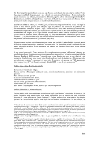 125
Há diversas pistas que indicam para que seja Pessoa aqui objecto da sua própria análise. Desde
logo, a personalidade do poeta, que – não estando em causa a sua humildade – desde muito cedo,
quiçá mesmo na sua infância, se considerou diferente, aparte, talvez até mesmo predestinado195.
Ensimesmado, solitário, inteligente mas reservado, brilhante mas louco, assim era Pessoa desde
jovem, sem muitos amigos, fechado ao mundo e aberto ao infinito.
Quando em 1912 se estreia, na revista Águia, escreve um artigo mirabolante, louco, sem ligar a
quem o leia, apenas guiado pela intuição. Liga as pobrezas da sociedade às pobrezas do
desenvolvimento intelectual do país. Chega à conclusão que o país, antes de ressurgir socialmente,
tinha de ressurgir culturalmente, por acç~o de um “Super-Camões”196. Há quem defenda que Pessoa
não se refere a si próprio. João Gaspar Simões, diz que Pessoa estava apenas “a anunciar o Orpheu”
(Vida e Obra de Fernando Pessoa, I Volume, p|g. 10), enquanto Alexandre Severino diz que o “poeta
supremo (…) só por coincidência ou por uma perspectiva actual poder| ser interpretado como sendo
ele próprio” (Fernando Pessoa na África do Sul, pág. 262).
Julgamos haver verdade em ambos os campos. Pessoa por um lado é racional e lógico quando pensa
a história nacional e considera necessária a regeneração. Por outro lado, sendo consciente do seu
valor, não poderia deixar de se considerar ele mesmo um elemento importante nessa mesma
regeneração.
A que ponto importante? Talvez ao ponto de – em alguns momentos de “sã loucura” – pensar ser
escolhido por Deus. Dois desses momentos nos assaltam a memória: o primeiro em carta a Ophélia
Queiroz, datada de 1920 em que Pessoa diz que o seu “Destino pertence a outra Lei, de cuja
existência Ophelinha nem sabe, e está subordinado cada vez mais à obediência a Mestres que não
permitem nem perdoam”; o segundo três anos antes de escrever este poema, em 1925, quando, ao
interpretar a trova XI197 do Bandarra, chega à data de 1888 – o ano do seu nascimento198.
Análise linha a linha da primeira estrofe:
Escrevo meu livro à beira-mágoa.
Pessoa escreve a Mensagem, tendo por base a epopeia marítima mas também o seu sofrimento
pessoal.
Meu coração não tem que ter.
O seu coração não tem outro desejo.
Tenho meus olhos quentes de água.
Do que aquele, que, emocional Pessoa refere.
Só tu, Senhor, me dás viver.
Esse desejo é o do regresso do Rei, da Vida que com ele regressará.
Análise contextual da primeira estrofe:
Todo o poema será, como vamos ver, sinónimo de súplica, de lamento e desilusão. Ao ponto de “se
poder considerar este poema como o de maior intensidade lírica e emotiva de toda a epopeia
pessoana”? – nas palavras de Clécio Quesado199. Talvez, embora isso seja questão de opinião
pessoal. Se é verdade que aqui há uma súplica e um lamento sem tamanho, é – sem dúvida – a
195 Com 18 anos ele escreve no seu diário: “Desde que tive consciência de mim próprio, apercebi-me que tinha uma tendência
inata para a mistificaç~o (…) Acrescente-se a tudo isto um grande amor pelo espiritual, pelo misterioso, pelo obscuro”. Com 19,
e lembrando o poema “Tabacaria” de Álvaro de Campos: “Tenho pensamentos que, se conseguisse realiz|-los e torná-los vivos,
acrescentariam uma nova luz {s estrelas, uma nova beleza ao mundo e um maior amor ao coraç~o dos homens”. (in Fernando
Pessoa, Escritos Íntimos, Cartas e Páginas Autobiográficas, Publicações Europa-América, págs. 17-8).
196 V. «A nova poesia portuguesa socialmente considerada» in Fernando Pessoa, Textos de Intervenção Social e Cultural,
Publicações Europa-América, págs. 17-24.
197 É esta a trova: “Augurai gentes vindouras, / Que o rei, que de aqui h|-de ir, / Vos há-de tornar a vir / Passadas trinta
tesouras”.
198 V. Fernando Pessoa, Portugal…, págs. 130-2. António Quadros (Poesia…, pág. 125 e Fernando Pessoa, Vida, Personalidade…,
págs. 244-8) refere que Pessoa se vira a si próprio como o “Encoberto”. Discordamos, pois no texto em quest~o o próprio
Pessoa nunca o diz, nem o insinua, apenas dizendo que em 1888 “deu-se em Portugal o acontecimento mais importante da sua
vida nacional desde as descobertas; contudo, pela própria natureza do acontecimento, ele passou e tinha de passar
completamente despercebido”. Seria um nascimento, um acto então eminentemente privado? Não o sabemos. O que sabemos
é que Pessoa queria ser, antes de mais, um mitogenista (ver o poema “Ulisses” em “Os Castelos”) e n~o ele próprio o mito.
199 Op. cit., 4.2.3.
 