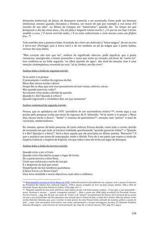 126
dimensão intelectual, de fatum, de desespero material, a ser acentuada. Como pode um lamento
intelectual, mesmo quando choramos o Destino, ser maior do que por exemplo a voz terna d’O
menino de sua m~e”, ou Álvaro de Campos em “Anivers|rio”, quando diz: “no tempo em que
festejavam o dia dos meus anos, / Eu era feliz e ninguém estava morto (…) O que eu sou hoje é terem
vendido a casa, / É terem morrido todos, / É eu estar sobrevivente a mim-mesmo como um fósforo
frio…”?
Três sentidos tem a primeira linha. O sentido de o livro ser dedicado { “beira-m|goa”; de ser escrito
à beira-mar (Portugal, país à beira mar) e de ser também ao pé da mágoa que o poeta habita,
recluso das suas ideias.
“Meu coraç~o n~o tem que ter”, embora de significado obscuro, pode significar que o poeta
renunciou, amargurado, a tentar preencher o vazio que sente no coração, em favor de “outra Lei”.
Isso confirma-se na linha seguinte, “os olhos quentes de |gua”, s~o sinal de emoç~o, mas é uma
emoç~o contemplativa, resumida na reza: “só tu, Senhor, me d|s viver”.
Análise linha a linha da segunda estrofe:
Só te sentir e te pensar
O pensamento e análise do regresso do Rei.
Meus dias vácuos enche e doura.
Ocupa-lhe os dias, que sem esse pensamento seriam vazios, estéreis, vácuo.
Mas quando quererás voltar?
No entanto resta ainda a dúvida do quando.
Quando é o Rei? Quando é a Hora?
Quando regressará o verdadeiro Rei, em que momento?
Análise contextual da segunda estrofe:
Pessoa, que se apelidaria em 1935 “partidário de um nacionalismo místico”200, revela aqui a sua
paix~o pela pesquisa oculta em torno do regresso de D. Sebasti~o. “Só te sentir e te pensar / Meus
dias v|cuos enche e doura”. “Sentir” é sintoma de patriotismo201, emoç~o, mas “pensar” é sinal de
raciocínio, intelectualismo.
No entanto, apesar de tanta pesquisa, de tanto esforço, Pessoa duvida, como todo o crente, duvida
do momento em que tudo se tornar| realidade, questionando “quando querer|s voltar?” e “Quando
é o Rei? Quando é a Hora?”. Ser| a hora aquela que ele proclama no último poema, “Nevoeiro”? O
que o assalta é um misto de antecipação, medo e dúvida. Pois ele é um poeta que espera a vinda do
Império Cultural, o Império do Espírito, em que todos como ele terão um lugar de destaque.
Análise linha a linha da terceira estrofe:
Quando virás a ser o Cristo
Quando virá o Encoberto ocupar o lugar de Cristo.
De a quem morreu o falso Deus,
Cristo que sofrera já a morte do seu pai.
E a despertar do mal que existo
Despertando da má existência quotidiana.
A Nova Terra e os Novos Céus?
Uma nova realidade e novos objectivos, mais altos e sublimes.
200 Nota biográfica escrita em 30 de Março de 1935, publicada primeiro parcialmente em conjunto com o poema À memória
do Presidente-Rei Sidónio Pais, Editorial Império, 1940 e depois completa no livro de João Gaspar Simões, Vida e Obra de
Fernando Pessoa, Bertrand, Volume II, Lisboa, 1950, págs. 361-2.
201 “Ninguém suspeita do meu amor patriótico, mais intenso do que o de todos quanto conheço… O seu calor, a sua intensidade –
terna, revoltada e ansiosa - , jamais conseguirei exprimir” – dizia o poeta em 1908 (data provável) (in Fernando Pessoa,
Escritos Íntimos…, p|g. 20). H| pois um misto de “sentir” e de “pensar” no patriotismo de Pessoa. Ele é racional até ao ponto
em que o seu racionalismo não lhe apresenta uma solução para o futuro do país, e então ele é místico. Não nos parece, como
aventa Onésimo Almeida, que, para conciliar os dois pontos de vista Pessoa tenha utilizado de maneira prática a noção de
mito – como coisa meramente interventiva. Isso reduz sobremaneira o escopo investigativo da obra. (V. Onésimo Teotónio
Almeida, Mensagem – uma tentativa de reinterpretação, Sec. Reg. Ed. e Cultura, Açores, 1987, pág. 49 e segs.).
 