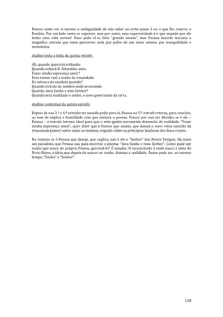 128
Pessoa sente em si mesmo a ambiguidade de não saber ao certo quem é ou o que lhe reserva o
Destino. Por um lado sente-se superior, mas por outro, essa superioridade é o que impede que ele
tenha uma vida normal. Deus pode tê-lo feito “grande anseio”, mas Pessoa decerto trocaria a
magnifica estrada que teme percorrer, pela paz pobre de um amor sereno, por tranquilidade e
monotonia.
Análise linha a linha da quinta estrofe:
Ah, quando quererás voltando,
Quando voltará D. Sebastião, mito.
Fazer minha esperança amor?
Para tornar real o sonho de irmandade.
Da névoa e da saudade quando?
Quando virá ele da sombra onde se esconde.
Quando, meu Sonho e meu Senhor?
Quando será realidade o sonho, o novo governante da terra.
Análise contextual da quinta estrofe:
Depois de nas 3.ª e 4.ª estrofes ter ousado pedir para si, Pessoa na 5.ª estrofe retorna, para concluir,
ao tom de súplica e humildade com que iniciara o poema. Parece por isso ter dúvidas se é ele –
Pessoa – o veículo terreno ideal para que o mito ganhe novamente dimens~o de realidade. “Fazer
minha esperança amor”, quer dizer que é Pessoa que anseia, que deseja o novo reino nascido da
irmandade (amor) entre todos os homens, erguido sobre os princípios basilares dos Rosa-cruzes.
No entanto se é Pessoa que deseja, que suplica, n~o é ele o “Senhor” dos Novos Tempos. H| nisso
um paradoxo, que Pessoa usa para encerrar o poema: “meu Sonho e meu Senhor”. Como pode um
sonho que nasce do próprio Pessoa, governá-lo? É simples. O inconsciente é onde nasce a ideia do
Novo Reino, a ideia que depois de nascer no sonho, domina a realidade. Assim pode ser, ao mesmo
tempo, “Sonho” e “Senhor”.
 