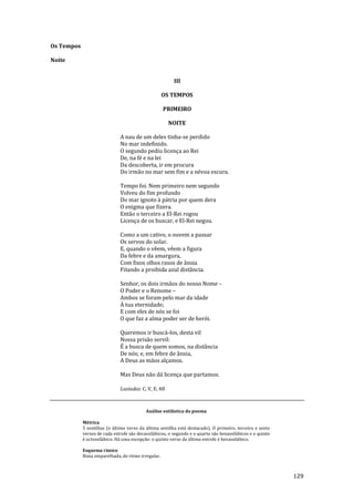 129
Os Tempos
Noite
III
OS TEMPOS
PRIMEIRO
NOITE
A nau de um deles tinha-se perdido
No mar indefinido.
O segundo pediu licença ao Rei
De, na fé e na lei
Da descoberta, ir em procura
Do irmão no mar sem fim e a névoa escura.
Tempo foi. Nem primeiro nem segundo
Volveu do fim profundo
Do mar ignoto à pátria por quem dera
O enigma que fizera.
Então o terceiro a El-Rei rogou
Licença de os buscar, e El-Rei negou.
Como a um cativo, o ouvem a passar
Os servos do solar.
E, quando o vêem, vêem a figura
Da febre e da amargura,
Com fixos olhos rasos de ânsia
Fitando a proibida azul distância.
Senhor, os dois irmãos do nosso Nome –
O Poder e o Renome –
Ambos se foram pelo mar da idade
À tua eternidade;
E com eles de nós se foi
O que faz a alma poder ser de herói.
Queremos ir buscá-los, desta vil
Nossa prisão servil:
É a busca de quem somos, na distância
De nós; e, em febre de ânsia,
A Deus as mãos alçamos.
Mas Deus não dá licença que partamos.
Lusíadas: C. V, E. 48
Análise estilística do poema
Métrica
5 sextilhas (o último verso da última sextilha está destacado). O primeiro, terceiro e sexto
versos de cada estrofe são decassilábicos, o segundo e o quarto são hexassilábicos e o quinto
é octossilábico. Há uma excepção: o quinto verso da última estrofe é hexassilábico.
Esquema rímico
Rima emparelhada, de ritmo irregular.
 