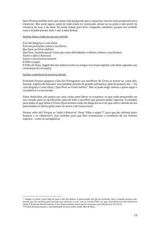 13
Quer Pessoa também dizer que quem está preparado para conquistar, tem de estar preparado para
renunciar. Mas pode agora, antes de tudo ainda ter começado, deixar-se na praia e não partir na
aventura do mar e da alma. Há ainda tempo para ficar resignado, satisfeito, porque em verdade
nunca se pode possuir tudo o que a alma deseja.
Análise linha a linha da terceira estrofe:
Foi com desgraça e com vileza
Foi com provações, testes e sacrifícios.
Que Deus ao Cristo definiu:
Que Deus, fazendo passar Cristo por essas dificuldades, o definiu, definiu o seu Destino.
Assim o opôs à Natureza
Assim o caracterizou homem.
E Filho o ungiu.
E Filho de Deus, ungido Rei dos Judeus (como os antigos reis eram ungidos com óleos sagrados nas
cerimónias de coroação).
Análise contextual da terceira estrofe:
Fernando Pessoa equipara a luta dos Portugueses aos sacrifícios de Cristo ao tornar-se, como eles,
homem. A glória do Salvador veio também através de grande sofrimento, além da própria dor – “foi
com desgraça e com vileza / Que Deus ao Cristo definiu”. Não se pode exigir menos a quem segue a
sua palavra e a sua missão.
Estes obstáculos, são postos por uma razão, para filtrar os corajosos, os que estão preparados no
seu coração para se sacrificarem, além de todo o sacrifício que pensem poder suportar. O exemplo
para todos os que lutam é Cristo, Deus-homem caído em desgraça na cruz, que sofre e dúvida da sua
paternidade no último grito antes da morte e da ressurreição.
Porque sofre ele? Porque se “opôs { Natureza”. Deus “Filho o ungiu”27, para que ele sofresse pelos
homens e os redimisse28, mas também para que lhes comunicasse a existência de um Destino
superior – como os navegadores.
27 Ungido ou eleito, como filho de Deus e Rei dos Judeus. A paternidade não lhe foi atribuída, mas o reinado humano sim,
mesmo que em escárnio pela inscrição que encimava a cruz, com as iniciais I.N.R.I, ou seja, Iesvs Nazarenvs Rex Ivdaeorvm
(Jesus O Nazareno Rei dos Judeus). O seu título também estava escrito em grego e em hebraico (Jo 19,19-22).
28 Pessoa defendia mesmo a inevitabilidade de Jesus sofrer sendo filho de Deus.
 