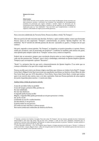 130
Número de versos
30
Observações
Cada estrofe tem dois versos agudos; poema mais longo da Mensagem; forma narrativa nas
duas primeiras estrofes e invocativa nas restantes; uso abundante de encavalgamentos
(ausência de pontuação que sugere confusão e pendor trágico do discurso); uso de
transferência (num sentido psicológico e poético); uso de alegorias; uso de redundâncias e
duplicações (por ex. “mar indefinido”, “mar sem fim”), que complementam o sentido de
angústia e dificuldade da viagem (num sentido genérico).
Para a terceira subdivisão da Terceira Parte, Pessoa escolheu o título “Os Tempos”.
Não nos parece de todo inocente esta decisão. De facto, e após cuidada análise, vemos que Fernando
Pessoa usara já esta expressão “Tempos”; anteriormente, no poema “Quinto Império” em “Os
Símbolos”. Na 4.º estrofe do referido poema ele diz-nos: “passados os quatro / Tempos do ser que
sonhou”.
S~o pois, segundo a nossa opini~o, “Os Tempos”, os Impérios, os quatro passados e o quinto, futuro,
ainda por acontecer, mas já anunciado em profecia207. Confirma-se também, pelo menos em parte,
esta opini~o pela simples raz~o de os “Tempos” serem cinco, comos os Impérios.
Poderá não se encontrar sempre uma correlação directa entre os cinco Impérios e o conteúdo de
cada um dos poemas dos “Tempos”, mas é clara a simbologia, sobretudo no Quinto Império (Quinto
Tempo) a que corresponde o poema “Nevoeiro”.
“Noite” é a primeira fase do que ser| o desenvolvimento do Quinto Império. É na noite que se
começa a desenhar a luz que virá a surgir mais tarde.
Pessoa escolhe para inicio um drama trágico-marítimo que vitimou os irmãos Corte Real208. Gaspar
Corte Real e Miguel Corte Real morreram em expedições marítimas na América. Eram filhos de João
Vaz Corte Real, que em 1472 descobriu a Terra Nova. Vasco Anes Corte Real, o irmão que restou,
quis ir em socorro dos outros, mas o rei não o permitiu. Fala-nos Pessoa portanto de uma espécie
de morte tripartida (dois mortos + 1 morto em vida).
Análise linha a linha da primeira estrofe:
A nau de um deles tinha-se perdido
A nau de Gaspar, primeiro filho, perdeu-se.
No mar indefinido.
No mar das Américas.
O segundo pediu licença ao Rei
Miguel, o segundo filho pediu permissão ao rei para procurar o irmão.
De, na fé e na lei
Confiando na sua fé e conhecimentos.
Da descoberta, ir em procura
E partiu então na sua procura.
Do irmão no mar sem fim e a névoa escura.
Nos mares ainda mal conhecidos da América do Norte.
207 Opini~o contr|ria tem António Cirurgi~o. Para este autor “Os Tempos”, s~o isso mesmo, períodos do dia e fenómenos
meteorológicos. Este autor liga ainda cada um dos cinco “Tempos” a cada um dos cinco “Símbolos”. Pensamos que, se
realmente os poemas est~o interligados, dificilmente se explica porque possuem os poemas “Símbolos” enredos próprios e
não são mais vazios e gerais (Cf. Op. cit., pág. 246).
208 Clécio Quesado, Labirintos…, 4.3.1. Por evidente lapsus linguae, o insigne pessoano escreveu que o “drama (…) vitimou os
irmãos Corte Real – Gaspar, Miguel e Vasco – filhos do navegante Jo~o Vaz Corte Real”. Na realidade apenas dois morreram no
mar, como mais adiante o Prof. Quesado esclarece.
 