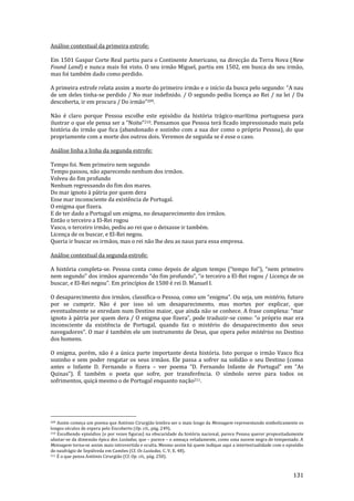 131
Análise contextual da primeira estrofe:
Em 1501 Gaspar Corte Real partiu para o Continente Americano, na direcção da Terra Nova (New
Found Land) e nunca mais foi visto. O seu irmão Miguel, partiu em 1502, em busca do seu irmão,
mas foi também dado como perdido.
A primeira estrofe relata assim a morte do primeiro irmão e o início da busca pelo segundo: “A nau
de um deles tinha-se perdido / No mar indefinido. / O segundo pediu licença ao Rei / na lei / Da
descoberta, ir em procura / Do irm~o”209.
Não é claro porque Pessoa escolhe este episódio da história trágico-marítima portuguesa para
ilustrar o que ele pensa ser a “Noite”210. Pensamos que Pessoa terá ficado impressionado mais pela
história do irmão que fica (abandonado e sozinho com a sua dor como o próprio Pessoa), do que
propriamente com a morte dos outros dois. Veremos de seguida se é esse o caso.
Análise linha a linha da segunda estrofe:
Tempo foi. Nem primeiro nem segundo
Tempo passou, não aparecendo nenhum dos irmãos.
Volveu do fim profundo
Nenhum regressando do fim dos mares.
Do mar ignoto à pátria por quem dera
Esse mar inconsciente da existência de Portugal.
O enigma que fizera.
E de ter dado a Portugal um enigma, no desaparecimento dos irmãos.
Então o terceiro a El-Rei rogou
Vasco, o terceiro irmão, pediu ao rei que o deixasse ir também.
Licença de os buscar, e El-Rei negou.
Queria ir buscar os irmãos, mas o rei não lhe deu as naus para essa empresa.
Análise contextual da segunda estrofe:
A história completa-se. Pessoa conta como depois de algum tempo (“tempo foi”), “nem primeiro
nem segundo” dos irm~os aparecendo “do fim profundo”, “o terceiro a El-Rei rogou / Licença de os
buscar, e El-Rei negou”. Em princípios de 1500 é rei D. Manuel I.
O desaparecimento dos irmãos, classifica-o Pessoa, como um “enigma”. Ou seja, um mistério, futuro
por se cumprir. Não é por isso só um desaparecimento, mas mortes por explicar, que
eventualmente se enredam num Destino maior, que ainda n~o se conhece. A frase complexa: “mar
ignoto { p|tria por quem dera / O enigma que fizera”, pode traduzir-se como: “o próprio mar era
inconsciente da existência de Portugal, quando faz o mistério do desaparecimento dos seus
navegadores”. O mar é também ele um instrumento de Deus, que opera pelos mistérios no Destino
dos homens.
O enigma, porém, não é a única parte importante desta história. Isto porque o irmão Vasco fica
sozinho e sem poder resgatar os seus irmãos. Ele passa a sofrer na solidão o seu Destino (como
antes o Infante D. Fernando o fizera – ver poema “D. Fernando Infante de Portugal” em “As
Quinas”). É também o poeta que sofre, por transferência. O símbolo serve para todos os
sofrimentos, quiçá mesmo o de Portugal enquanto nação211.
209 Assim começa um poema que António Cirurgião lembra ser o mais longo da Mensagem representando simbolicamente os
longos séculos de espera pelo Encoberto (Op. cit., pág. 249).
210 Escolhendo episódios (e por vezes figuras) na obscuridade da história nacional, parece Pessoa querer propositadamente
afastar-se da dimensão épica dos Lusíadas, que – parece – o ameaça veladamente, como uma nuvem negra de tempestade. A
Mensagem torna-se assim mais introvertida e oculta. Mesmo assim há quem indique aqui a intertextualidade com o episódio
do naufrágio de Sepúlveda em Camões (Cf. Os Lusíadas, C. V, E. 48).
211 É o que pensa António Cirurgião (Cf. Op. cit., pág. 250).
 