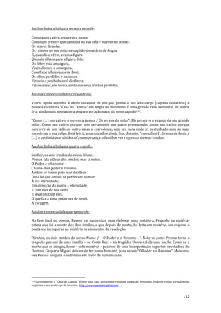 132
Análise linha a linha da terceira estrofe:
Como a um cativo, o ouvem a passar
Como um preso – que caminha na sua cela – ouvem-no passar.
Os servos do solar.
Os criados no seu solar de capitão-donatário de Angra.
E, quando o vêem, vêem a figura
Quando olham para a figura dele.
Da febre e da amargura,
Vêem doença e amargura.
Com fixos olhos rasos de ânsia
Os olhos perdidos e ansiosos.
Fitando a proibida azul distância.
Fitam o mar, em busca ainda dos seus irmãos perdidos.
Análise contextual da terceira estrofe:
Vasco, agora sozinho, é eleito sucessor de seu pai, ganha o seu alto cargo (capitão donatário) e
passa a residir na "Casa do Capitão" em Angra do Heroísmo. É uma grande casa, senhorial, de pedra,
fria, ainda mais agora que a ocupa o coração vazio do novo capitão212.
“Como (…) um cativo, o ouvem a passar / Os servos do solar”. Ele percorre o espaço da seu grande
solar. Como um cativo porque tem certamente um passo preocupado, como um cativo porque
percorre de um lado ao outro salas e corredores, sem ter para onde ir, perturbado com as suas
memórias, a sua culpa. Est| febril, amargurado e ainda fixa, doentio, “com olhos (…) rasos de }nsia /
(…) a proibida azul dist}ncia”, na esperança infantil de ver regressar os seus irmãos.
Análise linha a linha da quarta estrofe:
Senhor, os dois irmãos do nosso Nome –
Pessoa fala a Deus dos irmãos, mas já mitos.
O Poder e o Renome –
Chama-lhes poder e renome.
Ambos se foram pelo mar da idade
Diz-Lhe que ambos se perderam no mar.
À tua eternidade;
Em direcção da morte – eternidade.
E com eles de nós se foi
E levaram com eles.
O que faz a alma poder ser de herói.
A coragem.
Análise contextual da quarta estrofe:
Na fase final do poema, Pessoa vai aproveitar para elaborar uma metáfora. Pegando na matéria-
prima que foi a morte dos dois irmãos, e que depois de morte, foi feita um mistério, um enigma, o
poeta vai incorporar no mistério os elementos da revelação.
“Senhor, os dois irm~os do nosso Nome / – O Poder e o Renome –“. Note-se como Pessoa torna a
tragédia pessoal de uma família – os Corte Real – na tragédia Universal de uma nação. Como se a
morte que os atingiu, fosse – pelo mistério – passível de uma interpretação superior, reveladora do
Destino. Gaspar e Miguel deixam de ter nome humano, para serem “O Poder e o Renome”. Mais uma
vez Pessoa aniquila o indivíduo em favor da humanidade.
212 Curiosamente a “Casa do Capit~o” é hoje uma casa de turismo rural em Angra do Heroísmo. Pode-se visitar virtualmente
seguindo o seu endereço de Internet: http://www.casadocapitao.net.
 