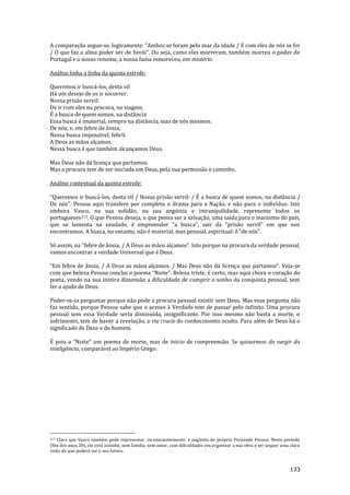 133
A comparação segue-se, logicamente: “Ambos se foram pelo mar da idade / E com eles de nós se foi
/ O que faz a alma poder ser de herói”. Ou seja, como eles morreram, também morreu o poder de
Portugal e o nosso renome, a nossa fama esmoreceu, em mistério.
Análise linha a linha da quinta estrofe:
Queremos ir buscá-los, desta vil
Há um desejo de os ir socorrer.
Nossa prisão servil:
De ir com eles na procura, na viagem.
É a busca de quem somos, na distância
Essa busca é imaterial, sempre na distância, mas de nós mesmos.
De nós; e, em febre de ânsia,
Nessa busca impossível, febril.
A Deus as mãos alçamos.
Nessa busca é que também alcançamos Deus.
Mas Deus não dá licença que partamos.
Mas a procura tem de ser iniciada em Deus, pela sua permissão e caminho.
Análise contextual da quinta estrofe:
“Queremos ir busc|-los, desta vil / Nossa prisão servil: / É a busca de quem somos, na distância /
De nós”. Pessoa aqui transfere por completo o drama para a Naç~o, e n~o para o indivíduo. Isto
embora Vasco, na sua solidão, na sua angústia e intranquilidade, represente todos os
portugueses213. O que Pessoa deseja, o que pensa ser a salvação, uma saída para o marasmo do país,
que se lamenta na saudade, é empreender “a busca”, sair da “pris~o servil” em que nos
encontramos. A busca, no entanto, n~o é material, mas pessoal, espiritual: é “de nós”.
Só assim, na “febre de }nsia, / A Deus as m~os alçamos”. Isto porque na procura da verdade pessoal,
vamos encontrar a verdade Universal que é Deus.
“Em febre de }nsia, / A Deus as m~os alçamos. / Mas Deus n~o d| licença que partamos”. Veja-se
com que beleza Pessoa conclui o poema “Noite”. Beleza triste, é certo, mas aqui chora o coração do
poeta, vendo na sua inteira dimensão a dificuldade de cumprir o sonho da conquista pessoal, sem
ter a ajuda de Deus.
Poder-se-ia perguntar porque não pode a procura pessoal existir sem Deus. Mas essa pergunta não
faz sentido, porque Pessoa sabe que o acesso à Verdade tem de passar pelo infinito. Uma procura
pessoal sem essa Verdade seria diminuída, insignificante. Por isso mesmo não basta a morte, o
sofrimento, tem de haver a revelação, a via crucis do conhecimento oculto. Para além de Deus há o
significado de Deus e do homem.
É pois a “Noite” um poema de morte, mas de início de compreens~o. Se quisermos do surgir da
inteligência, comparável ao Império Grego.
213 Claro que Vasco também pode representar, inconscientemente, a angústia do próprio Fernando Pessoa. Neste período
(fim dos anos 20), ele está sozinho, sem família, sem amor, com dificuldades em organizar a sua obra e ter sequer uma clara
visão do que poderá ser o seu futuro.
 