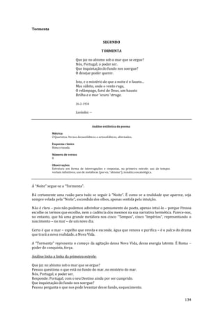 134
Tormenta
SEGUNDO
TORMENTA
Que jaz no abismo sob o mar que se ergue?
Nós, Portugal, o poder ser.
Que inquietação do fundo nos soergue?
O desejar poder querer.
Isto, e o mistério de que a noite é o fausto...
Mas súbito, onde o vento ruge,
O relâmpago, farol de Deus, um hausto
Brilha e o mar 'scuro 'struge.
26-2-1934
Lusíadas: --
Análise estilística do poema
Métrica
2 Quartetos. Versos decassilábicos e octossilábicos, alternados.
Esquema rímico
Rima cruzada.
Número de versos
8
Observações
Estrutura em forma de interrogações e respostas, na primeira estrofe; uso de tempos
verbais infinitivos; uso de met|foras (por ex. “abismo”); tem|tica escatológica.
Á “Noite” segue-se a “Tormenta”.
Há certamente uma razão para tudo se seguir à “Noite”. É como se a realidade que aparece, seja
sempre velada pela “Noite”, escondida dos olhos, apenas sentida pela intuiç~o.
Não é claro – pois não podemos adivinhar o pensamento do poeta, apenas intuí-lo – porque Pessoa
escolhe os termos que escolhe, nem a cadência dos mesmos na sua narrativa hermética. Parece-nos,
no entanto, que há uma grande metáfora nos cinco “Tempos”, cinco “Impérios”, representando o
nascimento – no mar – de um novo dia.
Certo é que o mar – espelho que revela e esconde, água que renova e purifica – é o palco do drama
que trará a nova realidade, a Nova Vida.
A “Tormenta” representa o começo da agitaç~o dessa Nova Vida, dessa energia latente. É Roma –
poder de conquista, força.
Análise linha a linha da primeira estrofe:
Que jaz no abismo sob o mar que se ergue?
Pessoa questiona o que está no fundo do mar, no mistério do mar.
Nós, Portugal, o poder ser.
Responde: Portugal, com o seu Destino ainda por ser cumprido.
Que inquietação do fundo nos soergue?
Pessoa pergunta o que nos pode levantar desse fundo, esquecimento.
 