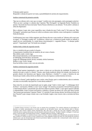 135
O desejar poder querer.
Responde: o desejo de querer ser mais, a possibilidade de sairmos do esquecimento.
Análise contextual da primeira estrofe:
“Que jaz no abismo sob o mar que se ergue”. Lembra-nos esta passagem, outra passagem anterior:
“Deus ao mar o perigo e o abismo deu,” (poema “Mar Português” na Segunda Parte). Também no
poema “Ascens~o de Vasco da Gama” fizera Pessoa referência a um abismo: “O céu abrir o abismo {
alma do Argonauta”.
Mas o abismo é aqui, n~o o mar superfície, mas o fundo do mar (“sob o mar”). Tal como em “Mar
Português”, pensamos que Pessoa se refere ao abismo como infinito, como contraponto { realidade
finita do homem.
Confirmamos isso com a linha seguinte, pois Pessoa diz-nos o que reside no “abismo sob o mar que
se ergue”: é “Portugal, o poder ser”. A potência, o dever-ser, a essência só pode residir no infinito, à
espera de ser concretizada. E a razão dessa concretização é – segundo Pessoa – “o desejar poder
querer”, “inquietaç~o” que “do fundo nos soergue”.
Análise linha a linha da segunda estrofe:
Isto, e o mistério de que a noite é o fausto...
A inquietação é também feita de mistério, de ser como o fausto.
Mas súbito, onde o vento ruge,
Mas inesperadamente, na direcção do vento.
O relâmpago, farol de Deus, um hausto
Surge um relâmpago divino, de luz, verdade, vórtice luminoso.
Brilha e o mar 'scuro 'struge.
Essa luz brilha e mexe o mar com um estrondo.
Análise contextual da segunda estrofe:
Não é afinal apenas inquietação o que move o dever-ser na direcç~o da realidade. É também “o
mistério de que a noite é o fausto”. Fausto, uma lenda medieval alemã, foi tratado com honras de
grande clássico da literatura por figuras como Marlowe e Goethe214, e conta a história de um
homem que vende a alma eterna ao diabo em troca de riqueza e conhecimentos terrenos.
“A noite é o fausto”, pode significar que a noite, como Fausto, quer o conhecimento, não se contenta
em estar na escuridão, seja qual for o custo dessa audácia215.
Seja como for, no meio da inquietaç~o que se agita, surge “onde o vento ruge”, “o rel}mpago, farol
de Deus”, “um hausto / Brilha e o mar 'scuro 'struge”. De maneira arcaizante e formal Pessoa aponta
a intervenção divina: a permissão que não fora dada no poema “Noite”, e que agora aparece pl|cida
e subentendida. Como se fosse necessário o rebuliço e tremor do dever-ser, para que Deus acorde
“dar licença que partamos” (poema “Noite”, 5.º estrofe). É uma licença divina, em forma de facho de
luz (“hausto”), que rompe a noite com a sua Verdade e agita o mar escuro com a corrente da Nova
Vida.
214 Também Pessoa escreveu o seu Fausto, que no entanto ficou incompleto. É de essência diferente da abordagem de
Marlowe ou Goethe, aproximando-se, na nossa opinião de um Bernardo Soares, mas mais fechado sobre si mesmo,
hermético, mais soturno embora menos desesperado. Não cabe aqui o estudo que essa obra magnífica ainda pouco
conhecida merece, apenas indicaremos uma das possíveis aberturas da mesma: “Ah tudo é símbolo e analogia! / O vento que
passa, a noite que esfria” (Fernando Pessoa, Fausto – Tragédia Subjectiva, Presença, 1988, pág. 5).
215 Claro que a passagem “e o mistério de que a noite é o fausto...” pode ter também uma interpretaç~o puramente literal, de
que o mistério é o fausto da noite, ou seja, o mistério seria a mais magnífica essência da noite. Por uma questão de coerência
achámos que a par da interpretação mais literal (e porventura lógica) se poderia dar a interpretação oculta, mesmo que
possa estar errada. Cabe ao leitor decidir.
 