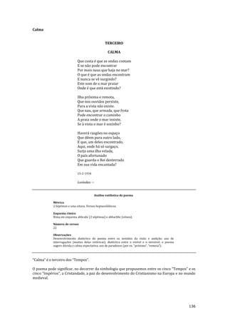 136
Calma
TERCEIRO
CALMA
Que costa é que as ondas contam
E se não pode encontrar
Por mais naus que haja no mar?
O que é que as ondas encontram
E nunca se vê surgindo?
Este som de o mar praiar
Onde é que está existindo?
Ilha próxima e remota,
Que nos ouvidos persiste,
Para a vista não existe.
Que nau, que armada, que frota
Pode encontrar o caminho
A praia onde o mar insiste,
Se à vista o mar é sozinho?
Haverá rasgões no espaço
Que dêem para outro lado,
E que, um deles encontrado,
Aqui, onde há só sargaço,
Surja uma ilha velada,
O país afortunado
Que guarda o Rei desterrado
Em sua vida encantada?
15-2-1934
Lusíadas: --
Análise estilística do poema
Métrica
2 Séptimas e uma oitava. Versos heptassilábicos.
Esquema rímico
Rima em esquema abbcabc (2 séptimas) e abbacbbc (oitava).
Número de versos
22
Observações
Desenvolvimento dialéctico do poema entre os sentidos da visão e audição; uso de
interrogações (muitas delas retóricas); dialéctica entre o visível e o invisível; o poema
sugere dúvida e calma expectativa; uso de paradoxos (por ex. “próxima”, “remota”).
“Calma” é o terceiro dos “Tempos”.
O poema pode significar, no decorrer da simbologia que propusemos entre os cinco “Tempos” e os
cinco “Impérios”, a Cristandade, a paz do desenvolvimento do Cristianismo na Europa e no mundo
medieval.
 