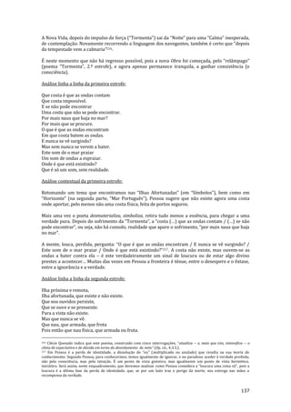 137
A Nova Vida, depois do impulso de força (“Tormenta”) sai da “Noite” para uma “Calma” inesperada,
de contemplação. Novamente recorrendo a linguagem dos navegantes, também é certo que “depois
da tempestade vem a calmaria”216.
É neste momento que não há regresso possível, pois a nova Obra foi começada, pelo “rel}mpago”
(poema “Tormenta”, 2.ª estrofe), e agora apenas permanece tranquila, a ganhar consistência (e
consciência).
Análise linha a linha da primeira estrofe:
Que costa é que as ondas contam
Que costa impossível.
E se não pode encontrar
Uma costa que não se pode encontrar.
Por mais naus que haja no mar?
Por mais que se procure.
O que é que as ondas encontram
Em que costa batem as ondas.
E nunca se vê surgindo?
Mas sem nunca se verem a bater.
Este som de o mar praiar
Um som de ondas a espraiar.
Onde é que está existindo?
Que é só um som, sem realidade.
Análise contextual da primeira estrofe:
Retomando um tema que encontramos nas “Ilhas Afortunadas” (em “Símbolos”), bem como em
“Horizonte” (na segunda parte, “Mar Português”), Pessoa sugere que não existe agora uma costa
onde aportar, pelo menos não uma costa física, feita de portos seguros.
Mais uma vez o poeta desmaterializa, simboliza, retira tudo menos a essência, para chegar a uma
verdade pura. Depois do sofrimento da “Tormenta”, a “costa (…) que as ondas contam / (…) se n~o
pode encontrar”, ou seja, n~o h| consolo, realidade que apare o sofrimento, “por mais naus que haja
no mar”.
A mente, louca, perdida, pergunta: “O que é que as ondas encontram / E nunca se vê surgindo? /
Este som de o mar praiar / Onde é que est| existindo?”217. A costa não existe, mas ouvem-se as
ondas a bater contra ela – é este verdadeiramente um sinal de loucura ou de estar algo divino
prestes a acontecer… Muitas das vezes em Pessoa a fronteira é ténue, entre o desespero e o êxtase,
entre a ignorância e a verdade.
Análise linha a linha da segunda estrofe:
Ilha próxima e remota,
Ilha afortunada, que existe e não existe.
Que nos ouvidos persiste,
Que se ouve e se pressente.
Para a vista não existe.
Mas que nunca se vê.
Que nau, que armada, que frota
Pois então que nau física, que armada ou frota.
216 Clécio Quesado indica que este poema, construído com cinco interrogações, “atualiza -- e, mais que isto, intensifica -- o
clima de expectativa e de dúvida em torno do desvelamento do mito” (Op. cit., 4.3.3.).
217 Em Pessoa é a perda de identidade, a dissoluç~o do “eu” (multiplicado ou anulado) que resulta na sua teoria do
conhecimento. Segundo Pessoa, para conhecermos, temos igualmente de ignorar, e no paradoxo aceder à verdade proibida,
não pela consciência, mas pela intuição. É um ponto de vista gnóstico, mas igualmente um ponto de vista hermético,
inici|tico. Ser| assim, neste enquadramento, que devemos analisar como Pessoa considera a “loucura uma coisa s~”, pois a
loucura é a última fase da perda de identidade, que, se por um lado traz o perigo da morte, nos entrega nas mãos a
recompensa da verdade.
 