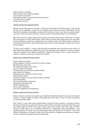138
Pode encontrar o caminho
Pode encontrar este caminho proibido.
A praia onde o mar insiste,
Como pode encontrar uma praia onde ela não existe?
Se à vista o mar é sozinho?
Porque está só ali mar.
Análise contextual da segunda estrofe:
Quando fala em “Ilha próxima e remota”, é óbvio que Pessoa fala da “Ilha Afortunada”, onde a lenda
diz que vive D. Sebastião, à espera do seu regresso, numa noite de nevoeiro. Novamente Pessoa
retira-lhe consistência de verdade, ao chamar-lhe “próxima e remota”, que “para os ouvidos existe”
mas “para a vista n~o existe”. J| fizera o mesmo no poema “Ilhas Afortunadas” em “Os Símbolos”.
Mas Pessoa nunca se repete. Agora insiste apenas num mesmo tema, porque a Ilha não é a mesma
ilha. Isto porque em “Ilhas Afortunadas”, Pessoa fala (e ironiza) sobre quem pensa que essas ilhas
existem realmente e podem ser acessíveis por nau, armada ou frota. Esta “Ilha próxima e remota”, é
já uma ilha do pensamento, não uma ilha que pode ser real. Só assim ela pode ser, pode servir à alma
que a persegue.
“À vista o mar é sozinho” – ou seja, a ilha não existe na realidade, não é uma ilha como as outras, é a
Ilha Afortunada despida de significado concreto, já idealizada. É um objectivo da mente, não das
mãos, da conquista. É um objectivo espiritual e intelectual. Nenhuma “nau (…) pode encontrar o
caminho”, porque é a alma que o vai percorrer sozinha.
Análise linha a linha da terceira estrofe:
Haverá rasgões no espaço
Pessoa pergunta se haverá um modo de viajar no espaço.
Que dêem para outro lado,
De chegar de imediato a outro lado.
E que, um deles encontrado,
Se existe, talvez encontrando um desses modos.
Aqui, onde há só sargaço,
Viajando por ele, entrando no vazio do mar.
Surja uma ilha velada,
Saiamos de repente no outro lado na tal ilha escondida.
O país afortunado
Esse país afortunado e misterioso.
Que guarda o Rei desterrado
Onde D. Sebastião vive.
Em sua vida encantada?
Uma vida congelada no encantamento.
Análise contextual da terceira estrofe:
Pessoa continua a ironizar com aqueles que acreditam na Ilha Afortunada como coisa real. Pergunta
mesmo se “Haver| rasgões no espaço / Que dêem para outro lado, / E que, um deles encontrado,
(…) Surja uma ilha velada”.
Esta “Calma”, é uma calma quase existencialista, não fosse Pessoa requerer a presença de Deus.
Porque há certamente uma perda de todas as certezas físicas, de todas as respostas. Não é por acaso
que saímos todos da “Noite”, para esta aventura como nunca existiu outra antes dela. A “Noite”
torna-nos todos iguais, traz o equilíbrio impossível, o apagamento das personalidades e dos
orgulhos pessoais. A “Calma” que nos assalta agora, depois da decis~o da “Tormenta”, é um medo
imenso de abandono e de loucura. Ainda assim Pessoa mostra a coragem necessária, para renegar a
certeza, em busca do sempre distante ouro espiritual.
 