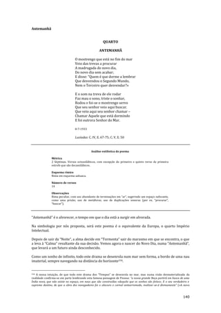 140
Antemanhã
QUARTO
ANTEMANHÃ
O mostrengo que está no fim do mar
Veio das trevas a procurar
A madrugada do novo dia,
Do novo dia sem acabar;
E disse: “Quem é que dorme a lembrar
Que desvendou o Segundo Mundo,
Nem o Terceiro quer desvendar?»
E o som na treva de ele rodar
Faz mau o sono, triste o sonhar,
Rodou e foi-se o mostrengo servo
Que seu senhor veio aqui buscar.
Que veio aqui seu senhor chamar –
Chamar Aquele que está dormindo
E foi outrora Senhor do Mar.
8-7-1933
Lusíadas: C. IV, E. 67-75; C. V, E. 50
Análise estilística do poema
Métrica
2 Séptimas. Versos octossilábicos, com excepção do primeiro e quinto verso da primeira
estrofe que são decassilábicos.
Esquema rímico
Rima em esquema aabaaca.
Número de versos
14
Observações
Rima peculiar, com uso abundante de terminações em “ar”, sugerindo um espaço sufocante,
como uma prisão; uso de met|foras; uso de duplicações sonoras (por ex. “procurar”,
“buscar”).
“Antemanh~” é o alvorecer, o tempo em que o dia est| a surgir em alvorada.
Na simbologia por nós proposta, será este poema é o equivalente da Europa, o quarto Império
Intelectual.
Depois de sair da “Noite”, a alma decide em “Tormenta” sair do marasmo em que se encontra, o que
a leva { “Calma” resultante da sua decis~o. Vemos agora o nascer do Novo Dia, numa “Antemanh~”,
que levará a um futuro ainda desconhecido.
Como um sonho de infinito, todo este drama se desenrola num mar sem forma, a bordo de uma nau
imaterial, sempre navegando na distância do horizonte218.
218 A nossa intuiç~o, de que todo este drama dos “Tempos” se desenrola no mar, mas numa vis~o desmaterializada da
realidade confirma-se em parte lembrando esta famosa passagem de Pessoa: “a nossa grande Raça partir| em busca de uma
Índia nova, que não existe no espaço, em naus que são construídas «daquilo que os sonhos são feitos». E o seu verdadeiro e
supremo destino, de que a obra dos navegadores foi o obscuro e carnal antearremedo, realizar-se-| divinamente” («A nova
 