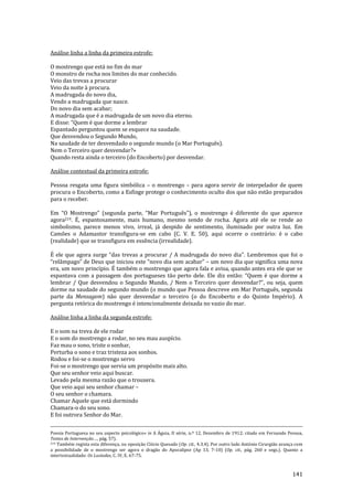 141
Análise linha a linha da primeira estrofe:
O mostrengo que está no fim do mar
O monstro de rocha nos limites do mar conhecido.
Veio das trevas a procurar
Veio da noite à procura.
A madrugada do novo dia,
Vendo a madrugada que nasce.
Do novo dia sem acabar;
A madrugada que é a madrugada de um novo dia eterno.
E disse: “Quem é que dorme a lembrar
Espantado perguntou quem se esquece na saudade.
Que desvendou o Segundo Mundo,
Na saudade de ter desvendado o segundo mundo (o Mar Português).
Nem o Terceiro quer desvendar?»
Quando resta ainda o terceiro (do Encoberto) por desvendar.
Análise contextual da primeira estrofe:
Pessoa resgata uma figura simbólica – o mostrengo – para agora servir de interpelador de quem
procura o Encoberto, como a Esfinge protege o conhecimento oculto dos que não estão preparados
para o receber.
Em “O Mostrengo” (segunda parte, “Mar Português”), o mostrengo é diferente do que aparece
agora219. É, espantosamente, mais humano, mesmo sendo de rocha. Agora até ele se rende ao
simbolismo, parece menos vivo, irreal, já despido de sentimento, iluminado por outra luz. Em
Camões o Adamastor transfigura-se em cabo (C. V. E. 50), aqui ocorre o contrário: é o cabo
(realidade) que se transfigura em essência (irrealidade).
É ele que agora surge “das trevas a procurar / A madrugada do novo dia”. Lembremos que foi o
“rel}mpago” de Deus que iniciou este “novo dia sem acabar” – um novo dia que significa uma nova
era, um novo princípio. É também o mostrengo que agora fala e avisa, quando antes era ele que se
espantava com a passagem dos portugueses t~o perto dele. Ele diz ent~o: “Quem é que dorme a
lembrar / Que desvendou o Segundo Mundo, / Nem o Terceiro quer desvendar?”, ou seja, quem
dorme na saudade do segundo mundo (o mundo que Pessoa descreve em Mar Português, segunda
parte da Mensagem) não quer desvendar o terceiro (o do Encoberto e do Quinto Império). A
pergunta retórica do mostrengo é intencionalmente deixada no vazio do mar.
Análise linha a linha da segunda estrofe:
E o som na treva de ele rodar
E o som do mostrengo a rodar, no seu mau auspício.
Faz mau o sono, triste o sonhar,
Perturba o sono e traz tristeza aos sonhos.
Rodou e foi-se o mostrengo servo
Foi-se o mostrengo que servia um propósito mais alto.
Que seu senhor veio aqui buscar.
Levado pela mesma razão que o trouxera.
Que veio aqui seu senhor chamar –
O seu senhor o chamara.
Chamar Aquele que está dormindo
Chamara-o do seu sono.
E foi outrora Senhor do Mar.
Poesia Portuguesa no seu aspecto psicológico» in A Águia, II série, n.º 12, Dezembro de 1912; citado em Fernando Pessoa,
Textos de Intervenção…, p|g. 57).
219 Também regista esta diferença, ou oposição Clécio Quesado (Op. cit., 4.3.4). Por outro lado António Cirurgião avança com
a possibilidade de o mostrengo ser agora o dragão do Apocalipse (Ap 13, 7-10) (Op. cit., pág. 260 e segs.). Quanto a
intertextualidade: Os Lusíadas, C. IV, E. 67-75.
 