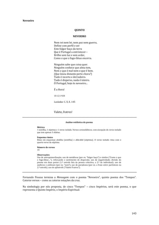 143
Nevoeiro
QUINTO
NEVOEIRO
Nem rei nem lei, nem paz nem guerra,
Define com perfil e ser
Este fulgor baço da terra
Que é Portugal a entristecer –
Brilho sem luz e sem arder,
Como o que o fogo-fátuo encerra.
Ninguém sabe que coisa quer.
Ninguém conhece que alma tem,
Nem o que é mal nem o que é bem.
(Que ânsia distante perto chora?)
Tudo é incerto e derradeiro.
Tudo é disperso, nada é inteiro.
Ó Portugal, hoje és nevoeiro...
É a Hora!
10-12-1928
Lusíadas: C. X, E. 145
Valete, fratres!
Análise estilística do poema
Métrica
1 sextilha, 1 séptima e 1 verso isolado. Versos octossilábicos, com excepção do verso isolado
que tem apenas 3 sílabas.
Esquema rímico
Rima em esquemas ababba (sextilha) e abbcddd (séptima). O verso isolado rima com o
quarto verso da séptima.
Número de versos
14
Observações
Uso de antropomorfizaç~o; uso de met|foras (por ex. “fulgor baço”) e símiles (“Como o que
o fogo-fátuo…”), reforçando o sentimento de dispers~o; uso de negatividade; divis~o do
poema em duas partes (1.ª estrofe fala da pessoa colectiva, a 2.ª da individual); uso de
an|foras e antíteses (por ex. “nem”); uso de paradoxos (por ex. a frase entre parêntesis na
2.ª estrofe); uso de apóstrofe (“Valete Fratres”).
Fernando Pessoa termina a Mensagem com o poema “Nevoeiro”, quinto poema dos “Tempos”.
Catorze versos – como as catorze estações da cruz.
Na simbologia por nós proposta, de cinco “Tempos” – cinco Impérios, será este poema, o que
representa o Quinto Império, o Império Espiritual.
 