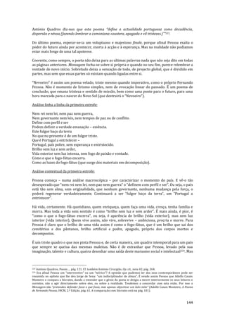 144
António Quadros diz-nos que este poema “define a actualidade portuguesa como decadência,
dispersão e névoa (fazendo lembrar a camoniana «austera, apagada e vil tristeza»)””223.
Do último poema, esperar-se-ia um voluptuoso e majestoso finale, porque afinal Pessoa exalta o
poder do futuro ainda por acontecer, exorta à acção e à esperança. Mas na realidade não podíamos
estar mais longe de uma tal apoteose.
Coerente, como sempre, o poeta não deixa para as ultimas palavras nada que não seja dito em todas
as páginas anteriores. Mensagem fecha-se sobre si própria e quando no seu fim, parece relembrar a
vontade de novo início. Sobretudo deixa a sensação de todo, de projecto global, que é dividido em
partes, mas sem que essas partes só existam quando ligadas entre si.
“Nevoeiro” é assim um poema velado, triste mesmo quando imperativo, como o próprio Fernando
Pessoa. Não é momento de lirismo simples, nem de evocação linear do passado. É um poema de
conclusão, que emana tristeza e sentido de missão, bem como uma ponte para o futuro, para uma
hora marcada para o nascer do Novo Sol (que destruir| o “Nevoeiro”).
Análise linha a linha da primeira estrofe:
Nem rei nem lei, nem paz nem guerra,
Nem governante nem leis, nem tempos de paz ou de conflito.
Define com perfil e ser
Podem definir a verdade emanação – essência.
Este fulgor baço da terra
No que no presente é de um fulgor triste.
Que é Portugal a entristecer –
Portugal, país pobre, sem esperança e entristecido.
Brilho sem luz e sem arder,
Vida exterior sem luz intensa, sem fogo de paixão e vontade.
Como o que o fogo-fátuo encerra.
Como as luzes do fogo-fátuo (que surge dos materiais em decomposição).
Análise contextual da primeira estrofe:
Pessoa começa – numa análise macroscópica – por caracterizar o momento do país. E vê-o tão
desesperado que “nem rei nem lei, nem paz nem guerra” o “definem com perfil e ser”. Ou seja, o país
está tão sem alma, sem originalidade, que nenhum governante, nenhuma mudança pela força, o
poder| regenerar verdadeiramente. Continuar| a ser “fulgor baço da terra”, um “Portugal a
entristecer”.
Há vida, certamente. Há quotidiano, quem enriqueça, quem faça uma vida, cresça, tenha família e
morra. Mas toda a vida sem sentido é como “brilho sem luz e sem arder”. É mais ainda, é pior, é
“como o que o fogo-f|tuo encerra”, ou seja, é aparência de brilho (vida exterior), mas sem luz
interior (vida interior). Quem vive assim, não vive, sobrevive – ambiciona, procria e morre. Para
Pessoa é claro que o brilho de uma vida assim é como o fogo-fátuo, que é um brilho que sai dos
cemitérios e dos pântanos, brilho artificial e podre, apagado, próprio dos corpos mortos e
decompostos.
É um triste quadro o que nos pinta Pessoa e, de certa maneira, um quadro intemporal para um país
que sempre se queixa das mesmas maleitas. Não é de estranhar que Pessoa, levado pela sua
imaginação, talento e cultura, queira desenhar uma saída deste marasmo social e intelectual224. Mas
223 António Quadros, Poesia…, pág. 121. Cf. também António Cirurgião, Op. cit., nota 42, pág. 264.
224 Era afinal Pessoa um “interventivo” ou um “teórico”? A opini~o que pudemos ler dos seus contempor}neos pode ser
resumida no epíteto que lhe deu Jorge de Sena: “um indisciplinador de almas”. É vendo assim Pessoa que Adolfo Casais
Monteiro o compara a Sócrates, dando a entender que o génio do poeta se dirigia a mover interiormente os seus leitores e
ouvintes, não a agir directamente sobre eles, ou sobre a realidade. Tendemos a concordar com esta visão. Por isso a
Mensagem não “pretendeu defender fosse o que fosse, mas apenas objectivar um belo mito” (Adolfo Casais Monteiro, A Poesia
de Fernando Pessoa, INCM, 2.ª Edição, pág. 61. A comparação com Sócrates está na pág. 101).
 