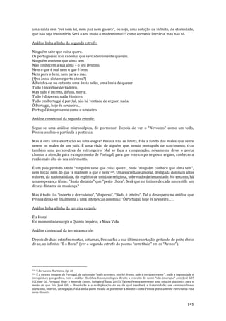 145
uma saída sem “rei nem lei, nem paz nem guerra”, ou seja, uma soluç~o de infinito, de eternidade,
que não seja transitória. Será o seu inicio o modernismo225, como corrente literária, mas não só.
Análise linha a linha da segunda estrofe:
Ninguém sabe que coisa quere.
Os portugueses não sabem o que verdadeiramente querem.
Ninguém conhece que alma tem,
Não conhecem a sua alma – o seu Destino.
Nem o que é mal nem o que é bem.
Nem para o bem, nem para o mal.
(Que ânsia distante perto chora?)
Adivinha-se, no entanto, uma ânsia neles, uma ânsia de querer.
Tudo é incerto e derradeiro.
Mas tudo é incerto, difuso, morte.
Tudo é disperso, nada é inteiro.
Tudo em Portugal é parcial, não há vontade de erguer, nada.
Ó Portugal, hoje és nevoeiro...
Portugal é no presente como o nevoeiro.
Análise contextual da segunda estrofe:
Segue-se uma an|lise microscópica, de pormenor. Depois de ver o “Nevoeiro” como um todo,
Pessoa analisa-o partícula a partícula.
Mas é esta uma exortação ou uma elegia? Pessoa não se limita, fala a fundo dos males que sente
serem os males de um país. É uma visão de alguém que, sendo português de nascimento, traz
também uma perspectiva de estrangeiro. Mal se faça a comparação, novamente deve o poeta
chamar a atenção para o corpo morto de Portugal, para que esse corpo se possa erguer, conhecer a
razão mais alta do seu sofrimento.
É um país perdido. Onde “ninguém sabe que coisa quere”, onde ”ninguém conhece que alma tem”,
sem noç~o nem do que “é mal nem o que é bem”226. Uma sociedade amoral, desligada dos mais altos
valores, da nacionalidade, do espírito de unidade religiosa, sobretudo da irmandade. No entanto, há
uma esperança ténue: “}nsia distante” que “perto chora”. Ser| que no íntimo de cada um reside um
desejo distante de mudança?
Mas é tudo tão “incerto e derradeiro”, “disperso”. “Nada é inteiro”. Tal o desespero na an|lise que
Pessoa deixa-se finalmente a uma interjeiç~o dolorosa: “Ó Portugal, hoje és nevoeiro…”.
Análise linha a linha da terceira estrofe:
É a Hora!
É o momento de surgir o Quinto Império, a Nova Vida.
Análise contextual da terceira estrofe:
Depois de duas estrofes mortas, soturnas, Pessoa faz a sua última exortação, gritando de peito cheio
de ar, ao infinito: “É a Hora!” (ver a segunda estrofe do poema “sem título” em os “Avisos”).
225 V.Fernando Martinho, Op. cit.
226 É a mesma imagem de Portugal, de país onde “nada acontece, n~o h| drama, tudo é intriga e trama” , onde a impunidade e
mesquinhez que ganhou, com a an|lise filosófica fenomenológica direito a conceito de nome “n~o-inscriç~o” com José Gil?
(Cf. José Gil, Portugal, Hoje: o Medo de Existir, Relógio d'Água, 2005). Talvez Pessoa apresente uma solução alquímica para o
medo de que fala José Gil: a dissolução e a multiplicação do eu da qual resultará a fraternidade; um existencialismo
silencioso, interior, de negação. Falta ainda quem estude ao pormenor a maneira como Pessoa poeticamente estruturou esta
nova filosofia.
 