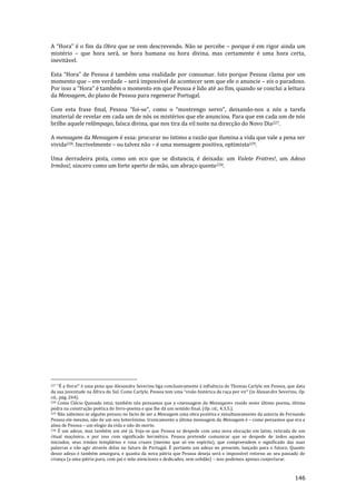 146
A “Hora” é o fim da Obra que se vem descrevendo. Não se percebe – porque é em rigor ainda um
mistério – que hora será, se hora humana ou hora divina, mas certamente é uma hora certa,
inevitável.
Esta “Hora” de Pessoa é também uma realidade por consumar. Isto porque Pessoa clama por um
momento que – em verdade – será impossível de acontecer sem que ele o anuncie – eis o paradoxo.
Por isso a “Hora” é também o momento em que Pessoa é lido até ao fim, quando se conclui a leitura
da Mensagem, do plano de Pessoa para regenerar Portugal.
Com esta frase final, Pessoa “foi-se”, como o “mostrengo servo”, deixando-nos a nós a tarefa
imaterial de revelar em cada um de nós os mistérios que ele anunciou. Para que em cada um de nós
brilhe aquele relâmpago, faísca divina, que nos tira da vil noite na direcção do Novo Dia227.
A mensagem da Mensagem é essa: procurar no íntimo a razão que ilumina a vida que vale a pena ser
vivida228. Incrivelmente – ou talvez não – é uma mensagem positiva, optimista229.
Uma derradeira pista, como um eco que se distancia, é deixada: um Valete Fratres!, um Adeus
Irmãos!, sincero como um forte aperto de mão, um abraço quente230.
227 “É a Hora!” é uma pista que Alexandre Severino liga conclusivamente { influência de Thomas Carlyle em Pessoa, que data
da sua juventude na África do Sul. Como Carlyle, Pessoa tem uma “vis~o histórica da raça por vir” (in Alexandre Severino, Op.
cit., pág. 264).
228 Como Clécio Quesado intui, também nós pensamos que a «mensagem da Mensagem» reside neste último poema, última
pedra na construção poética do livro-poema e que lhe dá um sentido final. (Op. cit., 4.3.5.).
229 Não sabemos se alguém pensou no facto de ser a Mensagem uma obra positiva e simultaneamente da autoria de Fernando
Pessoa ele-mesmo, não de um seu heterónimo. Ironicamente a última mensagem da Mensagem é – como pensamos que era a
alma de Pessoa – um elogio da vida e não de morte.
230 É um adeus, mas também um até já. Veja-se que Pessoa se despede com uma nova elocução em latim, retirada de um
ritual maçónico, e por isso com significado hermético. Pessoa pretende comunicar que se despede de todos aqueles
iniciados, seus irmãos templários e rosa cruzes (mesmo que só em espírito), que compreendem o significado das suas
palavras e vão agir através delas no futuro de Portugal. É portanto um adeus no presente, lançado para o futuro. Quanto
desse adeus é também amargura, e quanta da nova pátria que Pessoa deseja será o impossível retorno ao seu passado de
criança (a uma pátria pura, com pai e mãe atenciosos e dedicados, sem solidão) – isso podemos apenas conjecturar.
 