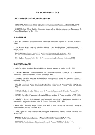 148
BIBLIOGRAFIA CONSULTADA
I. ANÁLISES DA MENSAGEM, POEMA A POEMA
- CIRURGIÃO, António; O «Olhar Esfíngico» na Mensagem de Pessoa, Lisboa, ICALP, 1990.
- QUESADO, José Clécio Basílio; Labirintos de um «livro à beira-mágoa» – a Mensagem, de
Pessoa, Rio de Janeiro, Elo, 1999.
II. BIOGRAFIAS
- QUADROS, António; Fernando Pessoa – Vida, personalidade e génio, D. Quixote, 5.ª edição,
2000.
- LENCASTRE, Maria José de; Fernando Pessoa – Uma Fotobiografia, Quetzal Editores, 2.ª
edição, 1998.
- SEVERINO, Alexandrino, Fernando Pessoa na África do Sul, D. Quixote, 1983.
- SIMÕES, João Gaspar; Vida e Obra de Fernando Pessoa, 2 volumes, Bertrand, 1950.
III. OUTRAS ANÁLISES
- BASSELAR, José Van Den; António Vieira: o Homem, a Obra, as Ideias, ICALP, 1981.
- CENTENO, Yvette K., Fernando Pessoa e a Filosofia Hermética, Presença, 1985; Fernando
Pessoa: Os Trezentos e Outros Ensaios, Presença, 1988.
- COELHO, António Pina; Os Fundamentos Filosóficos da Obra de Fernando Pessoa, 2
volumes, Verbo, 1971.
- COELHO, Jacinto do Prado; Diversidade e Unidade em Fernando Pessoa, Verbo, 11.ª edição,
1998.
- COSTA, Dalila Pereira da; O Esoterismo de Fernando Pessoa, Lello & Irmão, Porto, 1971.
- DUARTE, Osvaldo; «Persuasão à Beira da Mágoa» in Nave da Palavra, edição n.º 37, 2000.
- EMINESCU, Roxana, «Incursão no eixo semântico ver/ouvir da Mensagem Pessoana» in
Actas do 2.º Congresso Internacional de Estudos Pessoanos, CEP, 1985.
- FERREIRA, António Mega; Fazer pela vida – um retrato de Fernando Pessoa o
empreendedor, Assírio & Alvim, 2005.
- LUNA, Jayro; A Chave Esotérica de Mensagem de Fernando Pessoa, Epsilon Volantis, São
Paulo, 2002.
- MARTINHO, Fernando; Pessoa e a Moderna Poesia Portuguesa, ICALP, 1983.
- MONTEIRO; Adolfo Casais, A Poesia de Fernando Pessoa, INCM, 2.ª edição, 1999.
 