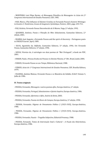 149
- MONTEIRO, Luís Filipe Barata; «A Mensagem Filosófica da Mensagem» in Actas do 2.º
Congresso Internacional de Estudos Pessoanos, CEP, 1985.
- PASI, Marco, «The Influence of Aleister Crowley on Fernando Pessoa’s Esoteric Writings»
in Gnostics 3: Ésotérisme, Gnoses & Imaginaire Symbolique, Peeters, 2001, págs. 693-711.
- PAZ, Octávio; Fernando Pessoa Desconhecido de Si Mesmo, Vega, 2.ª edição, 1992.
- QUADROS, António; Poesia e Filosofia do Mito Sebastianista, Guimarães Editores, 2.ª
edição, 2001.
- SEABRA, José Augusto; «Fernando Pessoa and the spirit of discovery - Portuguese poet»
in UNESCO Courier, April, 1989.
- SILVA, Agostinho da; Reflexão, Guimarães Editores, 3.ª edição, 1996; Um Fernando
Pessoa, Guimarães Editores, 3.ª edição, 1996.
- SOUSA, Vitorino de; A astrologia nos doze poemas de “Mar Português”, e-book em PDF,
2001.
- URBAN, Paulo; «Pessoa Oculta em Pessoa» in Revista Planeta, nº 381, Brasil, Junho 2004.
- VÁRIOS; Fernando Pessoa no seu Tempo, Biblioteca Nacional, 1988.
- VÁRIOS; Actas do 1.º Congresso Internacional de Estudos Pessoanos, CEP, Brasília Editora,
1979.
- VILHENA, António Mateus; Fernando Pessoa e os Meandros da Solidão, ICALP, Volume 5,
Julho de 1986.
IV. Textos originais
- PESSOA, Fernando; Mensagem e outros poemas afins, Europa-América, 2.ª edição.
- PESSOA, Fernando; Portugal, Sebastianismo e Quinto Império, Europa-América, 1986.
- PESSOA, Fernando; Aforismos e Afins, Assírio & Alvim, 2003.
- PESSOA, Fernando; Poesias de Álvaro de Campos, Europa-América, 3.ª edição, 1990.
- PESSOA, Fernando; Páginas de Pensamento Político 2 (1925-1935), Europa-América,
1986.
- PESSOA, Fernando; Páginas de Pensamento Político 1 (1910-1919), Europa-América,
1986.
- PESSOA, Fernando; Fausto – Tragédia Subjectiva, Editorial Presença, 1988.
- PESSOA, Fernando; Textos de Intervenção Soial e Cultural – A Ficção dos Heterónimos,
Europa-América, 1986.
 