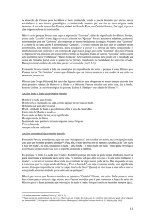 15
A atracção de Pessoa pela heráldica é bem conhecida, tendo o poeta tentado por várias vezes
estabelecer a sua árvore genealógica, reconhecendo mesmo por escrito as suas origens mais
remotas. A cota de armas dos Pessoa, visível na Rua do Pina, em Castelo Branco, Portugal, é prova
das origens nobres da sua família.
N~o é certo porque Pessoa usa aqui a express~o “Castelos”, além do significado her|ldico. Porém,
como cada “Castelo” é uma figura e mais { frente nas “Quinas” Pessoa enumera m|rtires, podemos
subentender que em “Castelos”, s~o expostas as bases fundadoras da naç~o. Vejamos que “Castelos”
é a parte II de uma parte I denominada “Campos”. O senso comum diz-nos que os castelos eram
construídos, nos tempos medievais, para assegurar a posse e a defesa da terra conquistada e
simbolizavam um controlo e um começo de algo maior. Julgo que estes “Castelos” s~o para Pessoa
as figuras fortes, maciças, em cujos feitos e obras se baseiam todas as outras. “Castelos” ser~o assim
um sinónimo para “Fortalezas”, “Bases Seguras”. Sete Castelos porque sete pode ser o resultado da
soma do ternário (céu), com o quaternário (terra), resultando na totalidade do universo criado.
Deus precisou também de sete dias para criar o mundo (Gn 2, 1-3).
Fernando Pessoa funda a luta na convicção da importância do mito – porque é com Ulisses que
Pessoa inicia “Os Castelos”, como que dizendo que as coisas morrem e em essência em mito se
renovam, renascem.
Ulisses (em Grego Odisseu), foi uma das figuras míticas que chegaram ao nosso tempo através dos
dois grandes relatos de Homero: a Ilíada e a Odisseia. Pessoa escolhe um mito que, diz a lenda,
fundou Lisboa (a raiz etimológica da palavra Lisboa é Ulissipo – ou cidade de Ulisses)29.
Análise linha a linha da primeira estrofe:
O mito é o nada que é tudo.
O mito cria a realidade, ou seja, o mito apesar de ser nada é tudo
O mesmo sol que abre os céus
O Sol – símbolo de tudo o que ilumina a tira o véu da escuridão.
É um mito brilhante e mudo—
É um nada, só feito de luz, sem significado.
O corpo morto de Deus,
Inanimado mas potência de mais alguma coisa, Origem.
Vivo e desnudo.
Á espera de ser realizado.
Análise contextual da primeira estrofe:
Fernando Pessoa considerava que ser um “mitogenista”, um criador de mitos, era a ocupaç~o mais
alta que um homem poderia desejar30. Para ele, o mito reserva em si mesmo a potência de “ser tudo
e n~o ser nada”, ou seja, enquanto é nada – uma lenda – o mito pode ser tudo – base para revolução
espiritual e depois material, pois o espírito comanda a matéria.
Eis porque “o mito é o nada que é tudo”. Também porque em tudo se pode achar símbolos, matéria
para inseminar a realidade com nova vida. “o mesmo sol que abre os céus / É um mito brilhante e
mudo” – o sol em si mesmo não é vida, mas símbolo de algo maior pode sê-lo. Mas enquanto só sol,
é o mesmo que “o corpo morto de Deus, / Vivo e desnudo”, ou seja, é apenas morte, sem significado
maior. Pois que import}ncia teria “o corpo morto de Deus” (Jesus) se n~o fosse a sua vida e morte
um grande, enorme símbolo para outra coisa qualquer?
Não é por acaso que Pessoa considera o primeiro “Castelo” Ulisses, um mito. Pode parecer uma
fraca base para construir algo maior, mas Pessoa acredita que é precisamente a força do mito de
Ulisses que é a base primeira da renovação de tudo o resto. Porque o mito se mantém sempre igual,
29 Camões menciona também Ulisses (C. VIII, E. 5).
30 Num momento confessional ele escreve: “Quero ser um criador de mitos, que é o mistério mais alto que pode obrar alguém
da humanidade” («Mitogenia» in Fernando Pessoa, Mensagem, Publicações Europa-América, 2.ª edição, pág. 161).
 