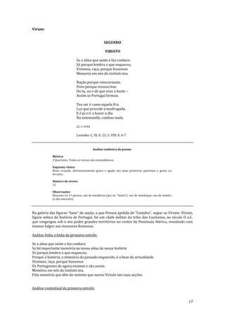 17
Viriato
SEGUNDO
VIRIATO
Se a alma que sente e faz conhece
Só porque lembra o que esqueceu,
Vivemos, raça, porque houvesse
Memoria em nós do instinto teu.
Nação porque reincarnaste,
Povo porque ressuscitou
Ou tu, ou o de que eras a haste –
Assim se Portugal formou.
Teu ser é como aquela fria
Luz que precede a madrugada,
E é já o ir a haver o dia
Na antemanhã, confuso nada.
22-1-1934
Lusíadas: C. III, E. 22; C. VIII, E. 6-7
Análise estilística do poema
Métrica
3 Quartetos. Todos os versos são octossilábicos.
Esquema rímico
Rima cruzada, alternativamente grave e aguda nas duas primeiras quartetos e grave na
terceira.
Número de versos
12
Observações
Discurso na 2.ª pessoa; uso de met|foras (por ex. “haste”); uso de sinédoque; uso de símiles
(o dia nascente).
Na galeria das figuras “base” da naç~o, a que Pessoa apelida de “Castelos”, segue-se Viriato. Viriato,
figura mítica da história de Portugal, foi um chefe militar da tribo dos Lusitanos, no século II a.C.
que congregou sob o seu poder grandes territórios no centro da Península Ibérica, resistindo com
imenso fulgor aos invasores Romanos.
Análise linha a linha da primeira estrofe:
Se a alma que sente e faz conhece
Se há importante memória na nossa alma da nossa história
Só porque lembra o que esqueceu,
Porque a história, a memória do passado esquecido, é a base da actualidade.
Vivemos, raça, porque houvesse
Os Portugueses de agora existem e são assim.
Memória em nós do instinto teu.
Pela memória que têm do instinto que movia Viriato nas suas acções.
Análise contextual da primeira estrofe:
 