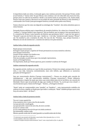 18
A importância dada aos mitos, é atenuada agora, mas continua presente. Isto porque Viriato, sendo
j| um homem, é “menos mito” do que Ulisses, mas continua a ter em volta dele uma |urea de mito,
porque pouco se sabe da sua história e desde a sua morte muito se acrescentou a ela. Assim sendo,
Pessoa como que começa a decrescer na sua ordem do mito, partindo de Ulisses (o mito absoluto), e
continuando com Viriato (uma personagem histórica, tornada mítica pelos seus feitos).
Vamos observar que há como um dégradé na mitologia dos “Castelos”, dos mitos-absolutos para os
mitos-homem.
Fernando Pessoa enfatiza aqui a importância da memória histórica. Se a alma (ou o homem) “faz” e
“conhece”, é “porque lembra o que esqueceu” (da sua história, que se esquece, mas que permanece).
E a memória de Viriato é uma memória da história que permanece forte32, e que em nós opera e
“fecunda” o que em nós h| de vida e que – lembre-se – é só vida, “metade de nada” (poema “Ulisses”
em “Os Castelos”), sem a memória do mito. Por isso ele diz: “Vivemos, raça, porque houvesse /
Memória em nós do instinto teu”, o instinto de nobreza vive pela memória.
Análise linha a linha da segunda estrofe:
Nação porque reencarnaste,
Portugal é nação porque o espírito de Viriato permaneceu na nossa memória colectiva.
Povo porque ressuscitou
Porque Viriato sempre vivo lembra-nos.
Ou tu, ou o de que eras a haste —
Pelo seu exemplo, ou pela força que o teu exemplo representava.
Assim se Portugal formou.
Foi importante, desde que Viriato apareceu, para constituir a nobreza de Portugal.
Análise contextual da segunda estrofe:
Na segunda estrofe, reafirma-se o que foi dito na primeira. Viriato vive sempre, porque mito. E o seu
mito, a sua vida, reencarna constantemente, num ciclo infinito, que influencia as sucessivas
gerações de Portugueses33.
Seja por reencarnação efectiva (“porque reencarnaste”) – Pessoa era atraído pelo conceito de
metempsicose – seja por reencarnação simbólica (“porque ressuscitou”), Viriato influencia
decisivamente o ímpeto da nação que nasce, que existe ainda antes de ter território, em conceito de
liberdade. Houve aqui um princípio de algo, que residia em Viriato: “tu, ou do que eras a haste”, e
isso foi decisivo para o futuro de Portugal – “Assim (…) Portugal se formou”.
“Haste” pode ser compreendido como “pend~o”, ou “bandeira” – uma representação simbólica da
nobreza ou força, erguida ou fixada para que todos a conheçam. “Haste” também porque nascia essa
força de outras mãos – de Deus34.
Análise linha a linha da primeira estrofe:
Teu ser é como aquela fria
A tua memória viva é como a luz fria da manhã.
Luz que precede a madrugada,
Luz que precede o nascer do novo dia, do novo acordar.
E é já o ir a haver o dia
E é já a toda potência em acto do que vai ainda acontecer.
Na antemanhã, confuso nada.
Mesmo quando ainda não há nada (quando na manhã ainda não há dia).
32 É sobretudo uma memória de liberdade, como lembra Clécio Quesado (Op. cit., 2.2.2.).
33 Cf. Os Lusíadas, C. III, E. 22; C. VIII, E. 6-7.
34 António Cirurgi~o interpreta diferentemente “haste” como corpo/matéria (Op. cit., pág. 63).
 