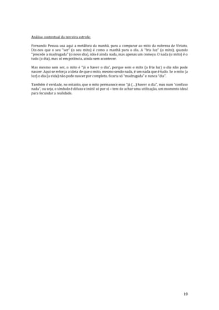 19
Análise contextual da terceira estrofe:
Fernando Pessoa usa aqui a metáfora da manhã, para a comparar ao mito da nobreza de Viriato.
Diz-nos que o seu “ser” (o seu mito) é como a manhã para o dia. A “fria luz” (o mito), quando
“precede a madrugada” (o novo dia), não é ainda nada, mas apenas um começo. O nada (o mito) é o
tudo (o dia), mas só em potência, ainda sem acontecer.
Mas mesmo sem ser, o mito é “j| o haver o dia”, porque sem o mito (a fria luz) o dia n~o pode
nascer. Aqui se reforça a ideia de que o mito, mesmo sendo nada, é um nada que é tudo. Se o mito (a
luz) o dia (a vida) n~o pode nascer por completo, ficaria só “madrugada” e nunca “dia”.
Também é verdade, no entanto, que o mito permanece esse “j| (…) haver o dia”, mas num “confuso
nada”, ou seja, o símbolo é difuso e inútil só por si – tem de achar uma utilização, um momento ideal
para fecundar a realidade.
 