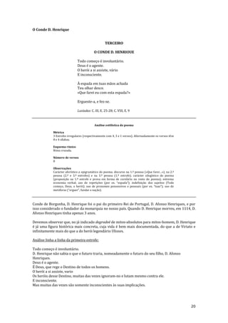 20
O Conde D. Henrique
TERCEIRO
O CONDE D. HENRIOUE
Todo começo é involuntário.
Deus é o agente.
O herói a si assiste, vário
E inconsciente.
À espada em tuas mãos achada
Teu olhar desce.
«Que farei eu com esta espada?»
Ergueste-a, e fez-se.
Lusíadas: C. III, E. 25-28; C. VIII, E. 9
Análise estilística do poema
Métrica
3 Estrofes irregulares (respectivamente com 4, 3 e 1 versos). Alternadamente os versos têm
8 e 4 sílabas.
Esquema rímico
Rima cruzada.
Número de versos
8
Observações
Carácter aforístico e epigramático do poema; discurso na 1.ª pessoa («Que farei…»), na 2.ª
pessoa (2.ª e 3.ª estrofes) e na 3.ª pessoa (1.ª estrofe); carácter silogístico do poema
(proposição na 1.ª estrofe e prova em forma de corolário no resto do poema); extrema
economia verbal; uso de repetições (por ex. “espada”); indefiniç~o dos sujeitos (Todo
começo, Deus, o herói); uso de pronomes possessivos e pessoais (por ex. “tuas”); uso de
met|foras (“erguer”, fundar a naç~o).
Conde de Borgonha, D. Henrique foi o pai do primeiro Rei de Portugal, D. Afonso Henriques, e por
isso considerado o fundador da monarquia no nosso país. Quando D. Henrique morreu, em 1114, D.
Afonso Henriques tinha apenas 3 anos.
Devemos observar que, no já indicado degradeé de mitos-absolutos para mitos-homem, D. Henrique
é já uma figura histórica mais concreta, cuja vida é bem mais documentada, do que a de Viriato e
infinitamente mais do que a do herói legendário Ulisses.
Análise linha a linha da primeira estrofe:
Todo começo é involuntário.
D. Henrique não sabia o que o futuro traria, nomeadamente o futuro do seu filho, D. Afonso
Henriques.
Deus é o agente.
É Deus, que rege o Destino de todos os homens.
O herói a si assiste, vario
Os heróis desse Destino, muitas das vezes ignoram-no e lutam mesmo contra ele.
E inconsciente.
Mas muitas das vezes são somente inconscientes às suas implicações.
 