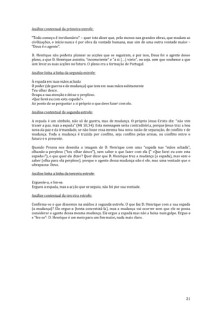 21
Análise contextual da primeira estrofe:
“Todo começo é involuntário” – quer isto dizer que, pelo menos nas grandes obras, que mudam as
civilizações, o início nunca é por obra da vontade humana, mas sim de uma outra vontade maior –
“Deus é o agente”.
D. Henrique não poderia planear as acções que se seguiram, e por isso, Deus foi o agente desse
plano, a que D. Henrique assistiu, “inconsciente” e “a si (…) vário”, ou seja, sem que soubesse a que
iam levar as suas acções no futuro. O plano era a formação de Portugal.
Análise linha a linha da segunda estrofe:
À espada em tuas mãos achada
O poder (de guerra e de mudança) que tem em suas mãos subitamente
Teu olhar desce.
Ocupa a sua atenção e deixa-o perplexo.
«Que farei eu com esta espada?»
Ao ponto de se perguntar a si próprio o que deve fazer com ele.
Análise contextual da segunda estrofe:
A espada é um símbolo, n~o só de guerra, mas de mudança. O próprio Jesus Cristo diz: “não vim
trazer a paz, mas a espada” (Mt 10,34). Esta mensagem seria contraditória, porque Jesus traz a boa
nova da paz e da irmandade, se não fosse essa mesma boa nova razão de separação, de conflito e de
mudança. Toda a mudança é trazida por conflito, seja conflito pelas armas, ou conflito entre o
futuro e o presente.
Quando Pessoa nos desenha a imagem de D. Henrique com uma “espada nas “mãos achada”,
olhando-a perplexo (“teu olhar desce”), sem saber o que fazer com ela (“ «Que farei eu com esta
espada»”), o que quer ele dizer? Quer dizer que D. Henrique traz a mudança (a espada), mas sem o
saber (olha para ela perplexo), porque o agente dessa mudança não é ele, mas uma vontade que o
ultrapassa: Deus.
Análise linha a linha da terceira estrofe:
Ergueste-a, e fez-se.
Ergueu a espada, mas a acção que se seguiu, não foi por sua vontade.
Análise contextual da terceira estrofe:
Confirma-se o que dissemos na análise à segunda estrofe. O que faz D. Henrique com a sua espada
(a mudança)? Ele ergue-a (tenta concretizá-la), mas a mudança vai ocorrer sem que ele se possa
considerar o agente dessa mesma mudança. Ele ergue a espada mas não a baixa num golpe. Ergue-a
e “fez-se”: D. Henrique é um meio para um fim maior, nada mais claro.
 