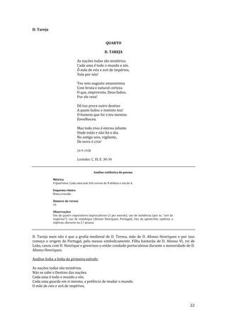 22
D. Tareja
QUARTO
D. TAREJA
As nações todas são mistérios.
Cada uma é todo o mundo a sós.
Ó mãe de reis e avó de impérios,
Vela por nós!
Teu seio augusto amamentou
Com bruta e natural certeza
O que, imprevisto, Deus fadou.
Por ele reza!
Dê tua prece outro destino
A quem fadou o instinto teu!
O homem que foi o teu menino
Envelheceu.
Mas todo vivo é eterno infante
Onde estás e não há o dia.
No antigo seio, vigilante,
De novo o cria!
24-9-1928
Lusíadas: C. III, E. 30-34
Análise estilística do poema
Métrica
4 Quartetos. Cada uma tem três versos de 8 sílabas e um de 4.
Esquema rímico
Rima cruzada.
Número de versos
16
Observações
Uso de quatro imperativos imprecatórios (1 por estrofe); uso de met|foras (por ex. “avó de
impérios”); uso de sinédoque (Afonso Henriques, Portugal); Uso de apóstrofes, epítetos e
súplicas; discurso na 2.ª pessoa.
D. Tareja mais não é que a grafia medieval de D. Teresa, mãe de D. Afonso Henriques e por isso
começo e origem de Portugal, pelo menos simbolicamente. Filha bastarda de D. Afonso VI, rei de
Leão, casou com D. Henrique e governou o então condado portucalense durante a menoridade de D.
Afonso Henriques.
Análise linha a linha da primeira estrofe:
As nações todas são mistérios.
Não se sabe o Destino das nações.
Cada uma é todo o mundo a sós.
Cada uma guarda em si mesma, a potência de mudar o mundo.
O mãe de reis e avó de impérios,
 