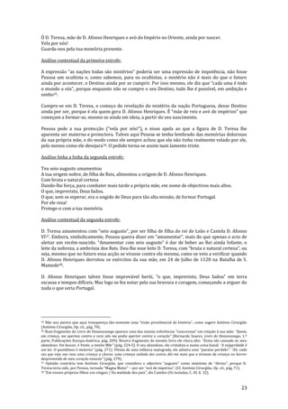 23
Ó D. Teresa, mãe de D. Afonso Henriques e avó do Império no Oriente, ainda por nascer.
Vela por nós!
Guarda-nos pela tua memória presente.
Análise contextual da primeira estrofe:
A expressão “as nações todas são mistérios” poderia ser uma express~o de impotência, n~o fosse
Pessoa um ocultista e, como sabemos, para os ocultistas, o mistério não é mais do que o futuro
ainda por acontecer, o Destino ainda por se cumprir. Por isso mesmo, ele diz que “cada uma é todo
o mundo a sós”, porque enquanto n~o se cumpre o seu Destino, tudo lhe é possível, em ambiç~o e
sonho35.
Cumpre-se em D. Teresa, o começo da revelação do mistério da nação Portuguesa, desse Destino
ainda por ser, porque é ela quem gera D. Afonso Henriques. É “mãe de reis e avó de impérios” que
começam a formar-se, mesmo se ainda em ideia, a partir do seu nascimento.
Pessoa pede a sua protecção (“vela por nós!”), e nisso apela ao que a figura de D. Teresa lhe
aparenta ser materna e protectora. Talvez aqui Pessoa se tenha lembrado das memórias dolorosas
da sua própria mãe, e do modo como ele sempre achou que ela não tinha realmente velado por ele,
pelo menos como ele desejara36. O pedido torna-se assim num lamento triste.
Análise linha a linha da segunda estrofe:
Teu seio augusto amamentou
A tua origem nobre, de filha de Reis, alimentou a origem de D. Afonso Henriques.
Com bruta e natural certeza
Dando-lhe força, para combater mais tarde a própria mãe, em nome de objectivos mais altos.
O que, imprevisto, Deus fadou.
O que, sem se esperar, era o ungido de Deus para tão alta missão, de formar Portugal.
Por ele reza!
Protege-o com a tua memória.
Análise contextual da segunda estrofe:
D. Teresa amamentou com “seio augusto”, por ser filha de filha do rei de Leão e Castela D. Afonso
VI37. Embora, simbolicamente, Pessoa queira dizer em “amamentar”, mais do que apenas o acto de
aleitar um recém-nascido. “Amamentar com seio augusto” é dar de beber ao Rei ainda Infante, o
leite da nobreza, a ambrósia dos Reis. Deu-lhe esse leite D. Teresa, com “bruta e natural certeza”, ou
seja, mesmo que no futuro essa acção se virasse contra ela mesma, como se veio a verificar quando
D. Afonso Henriques derrotou os exércitos da sua mãe, em 24 de Julho de 1128 na Batalha de S.
Mamede38.
D. Afonso Henriques talvez fosse improvável herói, “o que, imprevisto, Deus fadou” em terra
escassa e tempos difíceis. Mas logo se fez notar pela sua bravura e coragem, começando a erguer do
nada o que seria Portugal.
35 Não nos parece que aqui transpareça tão-somente uma “vis~o providencial da história”, como sugere António Cirurgi~o
(António Cirurgião, Op. cit., pág. 70).
36 Num fragmento do Livro do Desassossego aparece uma das muitas referências “rancorosas” em relaç~o { sua m~e: “Quem,
em criança, me apertou contra a cara n~o me podia apertar contra o coraç~o” (Bernardo Soares, Livro do Desassossego, 1.ª
parte, Publicações Europa-América, pág. 209). Noutro fragmento do mesmo livro ele chora alto: “Estou t~o cansado no meu
abandono. Vai buscar, ò Vento, a minha M~e” (pág. 224-5). O seu abandono, ele cristaliza-o numa coisa banal: “A vulgaridade é
um lar. O quotidiano é materno” (p|g. 271). Vítima de uma inf}ncia malograda, ele admira esse “paraíso perdido”: “Ah, cada
vez que vejo nas ruas uma criança a chorar, uma criança exilada dos outros dói-me mais que a tristeza da criança no horror
desprevenido do meu coraç~o exausto” (pág. 279).
37 Opini~o contr|ria tem António Cirurgi~o, que considera o adjectivo “augusto” como sinónimo de “divino”, porque D.
Teresa teria sido, por Pessoa, tornada “Magna Mater” – por ser “avó de impérios”. (Cf. António Cirurgi~o, Op. cit., pág. 71).
38 “Em vossos próprios filhos vos vingais / Da maldade dos pais”, diz Camões (Os lusíadas, C. III, E. 32).
 