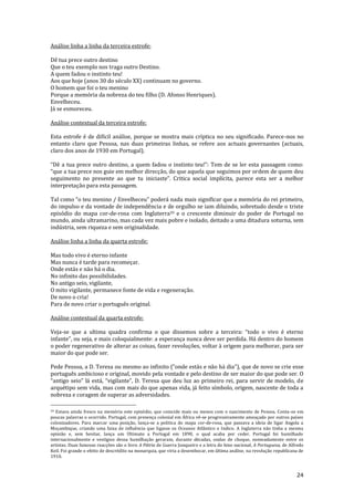 24
Análise linha a linha da terceira estrofe:
Dê tua prece outro destino
Que o teu exemplo nos traga outro Destino.
A quem fadou o instinto teu!
Aos que hoje (anos 30 do século XX) continuam no governo.
O homem que foi o teu menino
Porque a memória da nobreza do teu filho (D. Afonso Henriques).
Envelheceu.
Já se esmoreceu.
Análise contextual da terceira estrofe:
Esta estrofe é de difícil análise, porque se mostra mais críptica no seu significado. Parece-nos no
entanto claro que Pessoa, nas duas primeiras linhas, se refere aos actuais governantes (actuais,
claro dos anos de 1930 em Portugal).
“Dê a tua prece outro destino, a quem fadou o instinto teu!”: Tem de se ler esta passagem como:
“que a tua prece nos guie em melhor direcç~o, do que aquela que seguimos por ordem de quem deu
seguimento no presente ao que tu iniciaste”. Critica social implícita, parece esta ser a melhor
interpretação para esta passagem.
Tal como “o teu menino / Envelheceu” poder| nada mais significar que a memória do rei primeiro,
do impulso e da vontade de independência e de orgulho se iam diluindo, sobretudo desde o triste
episódio do mapa cor-de-rosa com Inglaterra39 e o crescente diminuir do poder de Portugal no
mundo, ainda ultramarino, mas cada vez mais pobre e isolado, deitado a uma ditadura soturna, sem
indústria, sem riqueza e sem originalidade.
Análise linha a linha da quarta estrofe:
Mas todo vivo é eterno infante
Mas nunca é tarde para recomeçar.
Onde estás e não há o dia.
No infinito das possibilidades.
No antigo seio, vigilante,
O mito vigilante, permanece fonte de vida e regeneração.
De novo o cria!
Para de novo criar o português original.
Análise contextual da quarta estrofe:
Veja-se que a ultima quadra confirma o que dissemos sobre a terceira: “todo o vivo é eterno
infante”, ou seja, e mais coloquialmente: a esperança nunca deve ser perdida. Há dentro do homem
o poder regenerativo de alterar as coisas, fazer revoluções, voltar à origem para melhorar, para ser
maior do que pode ser.
Pede Pessoa, a D. Teresa ou mesmo ao infinito (“onde est|s e n~o há dia”), que de novo se crie esse
português ambicioso e original, movido pela vontade e pelo destino de ser maior do que pode ser. O
“antigo seio” l| est|, “vigilante”, D. Teresa que deu luz ao primeiro rei, para servir de modelo, de
arquétipo sem vida, mas com mais do que apenas vida, já feito símbolo, origem, nascente de toda a
nobreza e coragem de superar as adversidades.
39 Estava ainda fresco na memória este episódio, que coincide mais ou menos com o nascimento de Pessoa. Conta-se em
poucas palavras o ocorrido. Portugal, com presença colonial em África vê-se progressivamente ameaçado por outros países
colonizadores. Para marcar uma posição, lança-se a politica do mapa cor-de-rosa, que passava a ideia de ligar Angola a
Moçambique, criando uma faixa de influência que ligasse os Oceanos Atlântico e Indico. A Inglaterra não tinha a mesma
opinião e, sem hesitar, lança um Ultimato a Portugal em 1890, o qual acaba por ceder. Portugal foi humilhado
internacionalmente e vestígios dessa humilhação geraram, durante décadas, ondas de choque, nomeadamente entre os
artistas. Duas famosas reacções são o livro A Pátria de Guerra Junqueiro e a letra do hino nacional, A Portuguesa, de Alfredo
Keil. Foi grande o efeito de descrédito na monarquia, que viria a desembocar, em última análise, na revolução republicana de
1910.
 