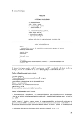 25
D. Afonso Henriques
QUINTO
D. AFONSO HENRIQUES
Pai, foste cavaleiro.
Hoje a vigília é nossa.
Dá-nos o exemplo inteiro
E a tua inteira força!
Dá, contra a hora em que, errada,
Novos infiéis vençam,
A bênção como espada,
A espada como bênção!
Lusíadas: C. III, E. 30-46 (especialmente E. 46); C. VIII, E. 11
Análise estilística do poema
Métrica
2 Quartetos. Todos os versos são hexassilábicos excepto o quinto que pode ser também
considerado heptassilábico.
Esquema rímico
Rima cruzada.
Número de versos
8
Observações
Uso de súplicas (preces); uso de quiasmos (2.ª estrofe, 3.º e 4.º versos) e redundâncias (por
ex. “d|-nos”, “d|”).
D. Afonso Henriques, nascido em 1109, será apenas em 1179 reconhecido pela Santa Sé, Rei de
Portugal, embora ele use o título de rei desde 1140, logo depois da Batalha de Ourique.
Análise linha a linha da primeira estrofe:
Pai, foste cavaleiro.
Pai da nação, foste homem nobre e valoroso, de coragem.
Hoje a vigília é nossa.
Hoje cabe-nos a nós a missão de coragem e sacrifício.
Dá-nos o exemplo inteiro
Por isso dá-nos o teu exemplo excelso e ideal.
E a tua inteira força!
E renovada força com a memória das tuas acções.
Análise contextual da primeira estrofe:
D. Afonso Henriques é, para Pessoa, “pai” da nação40. De facto, é no seu reinado que se estabelece o
reino de Portugal, a primeira nação europeia a definir a sua identidade nacional, antes mesmo do
ano 1200.
Ele foi “cavaleiro”. Cavaleiro era um homem de armas, mas também um homem de nobreza e de
gestos certos e decididos, que defendia as coisas superiores a ele mesmo, seja as leis de Cristo ou as
do seu reino. É essa atitude que Pessoa reclama ser de novo necess|ria, quando diz “hoje a vigília é
40 Clécio Quesado aponta a curiosa construç~o do poema, em forma de “Pai-nosso” (Op. cit., 2.2.5.).
 