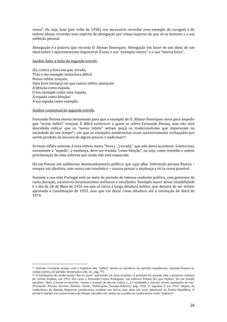 26
nossa”. Ou seja, hoje (por volta de 1930), era necess|rio recordar esse exemplo de coragem e de
nobres ideais, recordar esse espírito de abnegação por coisas maiores do que só os homens e a sua
ambição pessoal.
Abnegação é a palavra que recorda D. Afonso Henriques. Abnegação em favor de um ideal, de um
ideal nobre e aparentemente impossível. É esse o seu “exemplo inteiro” e a sua “inteira força”.
Análise linha a linha da segunda estrofe:
Dá, contra a hora em que, errada,
Traz o teu exemplo nesta hora difícil.
Novos infiéis vençam,
Uma hora (tempo) em que outros infiéis ameaçam.
A bênção como espada,
O teu exemplo como uma espada.
A espada como bênção!
A tua espada como exemplo.
Análise contextual da segunda estrofe:
Fernando Pessoa exorta novamente para que o exemplo de D. Afonso Henriques sirva para impedir
que “novos infiéis” vençam. É difícil esclarecer a quem se refere Fernando Pessoa, mas n~o ser|
descabido indicar que os “novos infiéis” seriam quiçá os tradicionalistas que imperavam na
sociedade do seu tempo41, em que os exemplos modernistas eram sucessivamente rechaçados por
serem produto da loucura de alguns poucos e nada mais42.
Se esses infiéis vencem, é essa vitória numa “hora (…) errada”, que n~o devia acontecer. Contra isso,
novamente a “espada”, a mudança, deve ser trazida “como bênção”, ou seja, como remédio e solene
proclamação de uma nobreza que ainda não está esquecida.
Há em Pessoa um subliminar desencantamento político, que aqui aflui. Sobretudo porque Pessoa –
sempre um idealista, mas nunca um romântico – ousava pensar a mudança e vê-la como possível.
Durante a sua vida Portugal está no meio de período de intensa confusão política, com governos de
curta duração, sucessivos levantamentos militares e estudantis. Exemplo maior dessa instabilidade
é o dia de 28 de Maio de 1926 em que se inicia a longa ditadura militar, que deixará de ser militar
aprovada a Constituição de 1933, mas que vai durar como ditadura até à revolução de Abril de
1974.
41 António Cirurgi~o avança com a hipótese dos “infiéis” serem os membros do partido republicano, estando Pessoa no
campo oposto, do partido monárquico (Op. cit., pág. 77).
42 O movimento do modernismo “fez-se ouvir” sobretudo em duas ocasiões. A primeira foi quando saiu o primeiro número
da revista Orpheu, em 1915. Em carta a Armando Cortes Rodrigues, um eufórico Pessoa diz que Orpheu “foi um triunfo
absoluto”. Mais à frente acrescenta: “somos o assunto do dia em Lisboa (…) o esc}ndalo é enorme. Somos apontados na rua”
(Fernando Pessoa, Escritos Íntimos, Cartas, Publicações Europa-América, pág. 103). A segunda é em 1917, depois da
conferência de Almada Negreiros (modernista também nas letras, mas mais nas artes plásticas) no Teatro República. O
jornal A Capital, voz conservadora do tempo, classifica em ambas as ocasiões os modernistas como “malucos”.
 