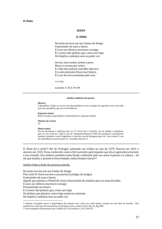 27
D. Dinis
SEXTO
D. DINIZ
Na noite escreve um seu Cantar de Amigo
O plantador de naus a haver,
E ouve um silencio murmuro consigo:
É o rumor dos pinhais que, como um trigo
De Império, ondulam sem se poder ver.
Arroio, esse cantar, jovem e puro,
Busca o oceano por achar;
E a fala dos pinhais, marulho obscuro,
É o som presente d’esse mar futuro,
É a voz da terra ansiando pelo mar.
9-2-1934
Lusíadas: C. III, E. 96-98
Análise estilística do poema
Métrica
2 Quintilhas. Todos os versos são decassilábicos com excepção do segundo versos de cada
uma das quintilhas, que são octossilábicos.
Esquema rímico
Rima cruzada, emparelhada e interpolada (no esquema abaab).
Número de versos
10
Observações
Uso de paradoxos e antíteses (por ex. 3.º verso da 1.ª estrofe); uso de símiles e metáforas
(por ex. em volta do “trigo”); uso de antropomorfizaç~o (“falla dos pinhaes”); paralelismo
tem|tico (pinhais e mar), linguístico e retórico; uso de sintagmas (por ex. “esse cantar”); uso
de redund}ncias sonoras (por ex. “marulho obscuro”).
D. Dinis foi o sexto43 Rei de Portugal, aclamado em Lisboa no ano de 1279. Nasceu em 1261 e
morreu em 1325. Ficou conhecido como o Rei Lavrador, pelo impulso que deu à agricultura durante
o seu reinado. Isto embora também tenha ficado conhecido pelo seu amor à poesia e à cultura – foi
ele que fundou a primeira Universidade, então Estudos Gerais44.
Análise linha a linha da primeira estrofe:
Na noite escreve um seu Cantar de Amigo
Pela noite D. Dinis escreve a sua poesia (cantigas de amigo).
O plantador de naus a haver,
Aquele que plantou o Pinhal de Leiria, futura fonte de madeira para as naus da índia.
E ouve um silêncio murmuro consigo:
Pressentindo um futuro.
É o rumor dos pinhais que, como um trigo
Os pinhais que plantou, como trigo ainda em semente,
De Império, ondulam sem se poder ver.
43 António Cirurgião notou a import}ncia do número seis: sexto rei, sexta quina, criaç~o em seis dias do mundo… Isto
justificaria o salto que Pessoa efectua, do primeiro para o sexto rei (Cf. Op. cit., pág. 80).
44 Facto elogiado sobremaneira por Camões (Cf. Os Lusíadas, C. III, E. 96-97).
 