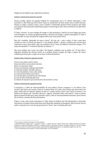 28
Origem de um Império, que ainda não aconteceu.
Análise contextual da primeira estrofe:
Pessoa escolhe, depois do grande símbolo de conquistador que é D. Afonso Henriques, o Rei
Lavrador e o Rei Poeta que foi D. Dinis. Trata-se, certamente, de tudo menos uma escolha inocente.
Porque se segue a poesia { força, como “Castelo”? Certamente porque Pessoa pensava que tanto
uma quanto outra possuíam importância igual e eram de igual valor como sustento de um país forte
e original.
D. Dinis “escreve” as suas cantigas de amigo e é dos primeiros a fazê-lo na nova língua que nasce
com Portugal e se começa progressivamente a destacar do Galego: o galaico-português. D. Dinis é
um trovador, ou seja, um poeta de origem nobre, que canta poesia lírica.
Mas ele é também “plantador de naus a haver”. Ou seja, ele – sem o saber, é claro, como bem
convém ao mito, ao herói que ignora45 a sua própria missão – planta a madeira que servirá para
construir as naus. Sem saber o que vai acontecer, ele só “ouve um silêncio murmuro consigo: / É o
rumor dos pinhais”46. O mistério fala-lhe no silêncio…47
S~o esses pinhais que “como um trigo / De Império, ondulam sem se poder ver”. É uma feliz e
belíssima metáfora de Pessoa. Como se os pinhais fossem campos de trigo à espera de serem
colhidos para fazer pão, e o pão são as naus, os Descobrimentos.
Análise linha a linha da segunda estrofe:
Arroio, esse cantar, jovem e puro,
Como um ribeiro, esse cantar inocente.
Busca o oceano por achar;
Procura um Oceano ainda por desvendar.
E a fala dos pinhais, marulho obscuro,
E o som dos pinhais, como o das ondas.
É o som presente desse mar futuro,
É o som de agora, que fala de um mar futuro.
É a voz da terra ansiando pelo mar.
É o futuro de um povo que sairá da terra de encontro ao mar.
Análise contextual da segunda estrofe:
A inocência e a falta de intencionalidade da veia poética, Pessoa compara-a a um ribeiro (“um
arroio”) que busca um oceano. Como se a poesia fosse, no canto, uma música que procurasse um
palco maior para se espraiar. Repare-se que é o “cantar, jovem e puro” que “busca o oceano”, e os
pinhais s~o apenas um “marulho obscuro”, augúrio “presente desse mar futuro”. Tudo se baseia
agora na poesia do Rei que canta, inocente e puro, como se necessariamente inocente e pura tivesse
de se formar a missão dos Descobrimentos.
Podia, é certo, mais tarde corromper-se. Falta ainda na história dos Descobrimentos a descrição
total dessa corrupção, desse holocausto sem dimensão chamado esclavagismo. Mas de início, ela era
nobre e inocente, era a voz de um povo preso à “terra”, mas “ansiando pelo mar”.
45 Ver o poema “Conde D. Henrique” em “Os Castelos”
46 Roxana Eminescu indica aqui – na palavra “rumor” – indícios do que a autora chama uma “esfera sem}ntica do ouvido”,
presente ao longo da Mensagem. Defende a insigne pessoana a presença de fortes sensações auditivas e visuais (“esfera
sem}ntica da vista”) em vários poemas, sendo as primeiras de significado positivo e as segundas negativo (in Op. cit.).
47 Ver as semelhanças com o poema “As Ilhas Afortunadas” em “Os Símbolos”.
 