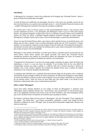 3
Introdução
A Mensagem foi o primeiro e único livro publicado em Português por Fernando Pessoa1. Antes, o
poeta só tinha livros publicados em inglês.
A razão de Pessoa ter publicado, em português, este livro e não outro, por exemplo a prosa de um
dos seus heterónimos, ou a poesia em seu próprio nome é – como Fernando Pessoa ele mesmo o diz
– simples: Mensagem foi o primeiro livro que ele conseguiu completar2.
No entanto não é claro se Pessoa queria ou não propositadamente iniciar a sua carreira como
escritor publicado em livro, e em português, pela Mensagem. Certo é que em 1932, João Gaspar
Simões, seu primeiro biógrafo, assegura que essa era a intenção do poeta. Numa carta recebida de
Pessoa em 1932, ele atesta a intenção daquele publicar primeiro Portugal (o então título de
Mensagem) e só depois outras obras como o Livro do Desassossego e a poesia dos heterónimos3.
Parece-nos que Fernando Pessoa sabia o que estava a fazer quando iniciou, na transição para o seu
último ano de vida, a missão a que se achava destinado, desde que em 1912 anunciara o “Super-
Camões”, no seu primeiro artigo na revista A Águia. O que ele chama de “livro pequeno de poemas”,
obviamente esconde toda a sua ambição de mudança para o país, então numa grave crise política e
pior ainda, em grave crise de identidade.
Mensagem é, sem sombra de dúvidas, ao menos para Pessoa, o primeiro passo, na direcção de um
outro futuro. Outro futuro apenas não aquele presente. Um futuro que Fernando Pessoa
considerava possível, mas apenas na consciência plena das limitações da carne, do assumir da
derrota ultramarina, da pobreza instalada nas mentes e nas instituições.
“O pequeno livro de poemas” é um livro de orações pagãs, contendo um plano, cheio de heróis que
abandonam a carne e o osso em favor do símbolo. É um livrinho fácil de ler, mas difícil de
compreender, porque nos exige a análise e a reflexão. Não tem o lirismo inocente e clássico de
Camões, nem o tom cristão e pacífico dos sermões de António Vieira, mas o melhor de ambos,
reduzidos ao seu essencial, despidos de pretensões.
A mudança pelo indivíduo era a ambição final deste poema longo de 44 poemas, não a exaltação
nacionalista, de por exemplo A Pátria, de Guerra Junqueiro. Se Pessoa fala de figuras, é para depois
as tornar em símbolo, se fala de eventos, é para depois os tirar do tempo, reduzindo-os a uma parte
de um destino maior. Tudo em torno de uma Índia que não existe ainda e um Brasil já sem
fronteiras, embarcando tudo o que o sonho humano permite.4
Sobre o título “Mensagem”
Como bem indica António Quadros no seu artigo «O título da Mensagem»5 à primeira vista
"Mensagem" parece significar apenas isso - uma missiva, uma comunicação. E, num primeiro grau,
este é um significado aceitável, visto tratar-se de um livro hermético, com uma mensagem oculta,
que ao ser recebida inicia o recipiente nos mistérios que ela própria contém.
No entanto o primeiro título do livro não era "Mensagem", mas sim "Portugal"6. É por sugestão de
um amigo - Da Cunha Dias - que Pessoa reconsidera, mudando o nome. Esse amigo ter-lhe-á
indicado a evidência do nome "Portugal" estar já nessa altura demasiado vulgarizado, inclusive em
marcas comerciais.
1 Foi publicado pela primeira vez em Dezembro de 1934 em edição da Parceria António Maria Pereira, em Lisboa, embora a
segunda edição, de 1941 contenha correcções feitas pelo poeta à 1.ª edição. (Cf. António Cirurgião, O olhar esfíngico da
Mensagem de Fernando Pessoa ICALP, 1990, págs. 19-22).
2 Carta de Fernando Pessoa a Adolfo Casais Monteiro, datada de 13 de Janeiro de 1935 (in Fernando Pessoa, Escritos Íntimos,
Cartas e Páginas Autobiográficas, publicações Europa-América, pág. 221). Robert Bréchon na sua biografia do poeta indica
que na realidade ele chegou a terminar outro livro, em inglês, intitulado The Mad Fiddler (Robert Bréchon, Fernando Pessoa,
Estranho Estrangeiro, Quetzal).
3 Cf. João Gaspar Simões, Vida e Obra de Fernando Pessoa, 1.ª edição, Volume II, pág. 322.
4 Tires, 9 de Abril de 2006 / 23 de Dezembro de 2009.
5 in Mensagem, Edição Crítica de José Augusto Seabra; Fund. Eng. A. Almeida, 1993, págs. 229 e segs.
6 Cf. Mensagem, Edição clonada do original da Biblioteca Nacional de Portugal, Guimarães, 2009.
 