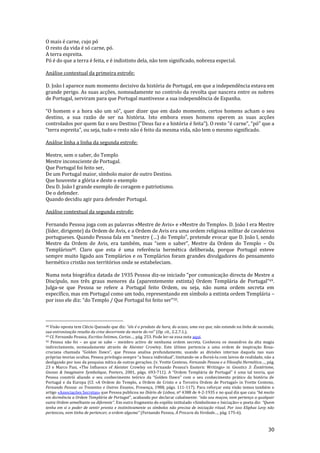 30
O mais é carne, cujo pó
O resto da vida é só carne, pó.
A terra espreita.
Pó é do que a terra é feita, e é indistinto dela, não tem significado, nobreza especial.
Análise contextual da primeira estrofe:
D. João I aparece num momento decisivo da história de Portugal, em que a independência estava em
grande perigo. As suas acções, nomeadamente no controlo da revolta que nascera entre os nobres
de Portugal, serviram para que Portugal mantivesse a sua independência de Espanha.
“O homem e a hora s~o um só”, quer dizer que em dado momento, certos homens acham o seu
destino, a sua razão de ser na história. Isto embora esses homens operem as suas acções
controlados por quem faz o seu Destino (“Deus faz e a história é feita”). O resto “é carne”, “pó” que a
“terra espreita”, ou seja, tudo o resto n~o é feito da mesma vida, n~o tem o mesmo significado.
Análise linha a linha da segunda estrofe:
Mestre, sem o saber, do Templo
Mestre inconsciente de Portugal.
Que Portugal foi feito ser,
De um Portugal maior, símbolo maior de outro Destino.
Que houveste a glória e deste o exemplo
Deu D. João I grande exemplo de coragem e patriotismo.
De o defender.
Quando decidiu agir para defender Portugal.
Análise contextual da segunda estrofe:
Fernando Pessoa joga com as palavras «Mestre de Avis» e «Mestre do Templo». D. João I era Mestre
(líder, dirigente) da Ordem de Avis, e a Ordem de Avis era uma ordem religiosa militar de cavaleiros
portugueses. Quando Pessoa fala em “mestre (…) do Templo”, pretende evocar que D. Jo~o I, sendo
Mestre da Ordem de Avis, era também, mas “sem o saber”, Mestre da Ordem do Templo – Os
Templários48. Claro que esta é uma referência hermética deliberada, porque Portugal esteve
sempre muito ligado aos Templários e os Templários foram grandes divulgadores do pensamento
hermético cristão nos territórios onde se estabeleciam.
Numa nota biográfica datada de 1935 Pessoa diz-se iniciado “por comunicaç~o directa de Mestre a
Discípulo, nos três graus menores da (aparentemente extinta) Ordem Templ|ria de Portugal”49.
Julga-se que Pessoa se refere a Portugal feito Ordem, ou seja, não numa ordem secreta em
específico, mas em Portugal como um todo, representando em símbolo a extinta ordem Templária –
por isso ele diz: “do Templo / Que Portugal foi feito ser”50.
48 Visão oposta tem Clécio Quesado que diz: “ele é o produto da hora, do acaso, uma vez que, n~o estando na linha de sucess~o,
sua entronizaç~o resulta da crise decorrente da morte do rei” (Op. cit., 2.2.7.1.).
49 Cf. Fernando Pessoa, Escritos Íntimos, Cartas…, pág. 253. Pode ler-se essa nota aqui.
50 Pessoa não foi – ao que se sabe – membro activo de nenhuma ordem secreta. Conheceu os meandros da alta magia
indirectamente, nomeadamente através de Aleister Crowley. Este último pertencia a uma ordem de inspiração Rosa-
cruciana chamada “Golden Dawn”, que Pessoa analisa profundamente, usando as divisões internas daquela nas suas
próprias teorias ocultas. Pessoa privilegia sempre “a busca individual”, limitando-se a floreá-la com laivos de realidade, não a
desligando por isso da pesquisa mítica de outras gerações. (v. Yvette Centeno, Fernando Pessoa e a Filosofia Hermética…, p|g.
23 e Marco Pasi, «The Influence of Aleister Crowley on Fernando Pessoa’s Esoteric Writings» in Gnostics 3: Ésotérisme,
Gnoses & Imaginaire Symbolique, Peeters, 2001, págs. 693-711). A “Ordem Templ|ria de Portugal” é uma tal teoria, que
Pessoa constrói aliando o seu conhecimento teórico da “Golden Dawn” com o seu conhecimento pr|tico da história de
Portugal e da Europa (Cf. «A Ordem do Templo, a Ordem de Cristo e a Terceira Ordem de Portugal» in Yvette Centeno,
Fernando Pessoa: os Trezentos e Outros Ensaios, Presença, 1988, págs. 111-117). Para reforçar esta visão temos também o
artigo «Associações Secretas» que Pessoa publicou no Diário de Lisboa, nº 4388 de 4-2-1935 e no qual diz que caiu “h| muito
em dormência a Ordem Templ|ria de Portugal”, acabando por declarar cabalmente: “n~o sou maçon, nem pertenço a qualquer
outra Ordem semelhante ou diferente”. Em outro fragmento do espólio intitulado «Simbolismo e Iniciação» o poeta diz: “Quem
tenha em si o poder de sentir pronta e instintivamente os símbolos não precisa de iniciação ritual. Por isso Eliphas Levy não
pertenceu, nem tinha de pertencer, a ordem alguma” (Fernando Pessoa, À Procura da Verdade…, pág. 175-6).
 