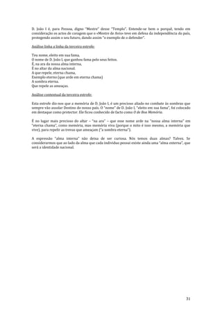 31
D. Jo~o I é, para Pessoa, digno “Mestre” desse “Templo”. Entende-se bem o porquê, tendo em
consideração os actos de coragem que o «Mestre de Avis» teve em defesa da independência do país,
protegendo assim o seu futuro, dando assim “o exemplo de o defender”.
Análise linha a linha da terceira estrofe:
Teu nome, eleito em sua fama,
O nome de D. João I, que ganhou fama pelo seus feitos.
É, na ara da nossa alma interna,
É no altar da alma nacional.
A que repele, eterna chama,
Exemplo eterno (que arde em eterna chama)
A sombra eterna.
Que repele as ameaças.
Análise contextual da terceira estrofe:
Esta estrofe diz-nos que a memória de D. João I, é um precioso aliado no combate às sombras que
sempre vão assolar Destino do nosso país. O “nome” de D. João I, “eleito em sua fama”, foi colocado
em destaque como protector. Ele ficou conhecido de facto como O de Boa Memória.
É no lugar mais precioso do altar – “na ara” – que esse nome arde na “nossa alma interna” em
“eterna chama”, como memória, mas memória viva (porque o mito é isso mesmo, a memória que
vive), para repelir as trevas que ameaçam (“a sombra eterna”).
A express~o “alma interna” n~o deixa de ser curiosa. Nós temos duas almas? Talvez. Se
considerarmos que ao lado da alma que cada individuo possui existe ainda uma “alma externa”, que
será a identidade nacional.
 
